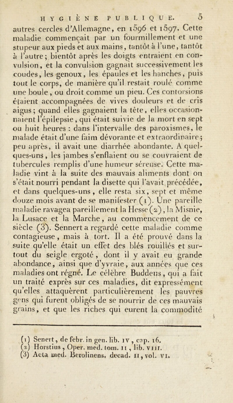 autres cercles d'Allemagne, en \596 et 1697. Cette maladie commençait par un fourmillement et une stupeur aux pieds et aux mains, tantôt à l’une, tantôt a l’autre; bientôt après les doigts entraient en con- vulsion, et la convulsion gagnait successivement les coudes, les genoux, les épaules et les hanches, puis tout le corps, de manière qu’il restait roulé comme une boule , ou droit comme un pieu. Ces contorsions étaient accompagnées de vives douleurs et de cris aigus; quand elles gagnaient la tête, elles occasion- naient l’épilepsie, qui était suivie de la mort en sept ou huit heures : dans l’intervalle des paroxismes, le malade était d’une faim dévorante et extraordinaire; peu après, il avait une diarrhée abondante. A quel- ques-uns, les jambes s’enflaient ou se couvraient de tubercules remplis d’une humeur séreuse. Cette ma- ladie vint à la suite des mauvais aliments dont on s’était nourri pendant la disette qui l’avait précédée, et dans quelques-uns, elle resta six, sept et même douze mois avant de se manifester (1). Une pareille maladie ravagea pareillement la Hesse (2,), la Misnie, la Lusace et la Marche, au commencement de ce siècle (3). Sennert a regardé cette maladie comme contagieuse , mais à tort. Il a été prouvé dans la suite quelle était un effet des blés rouillés et sur- tout du seigle ergoté , dont il y avait eu grande abondance, ainsi que d’y vraie, aux années que ces maladies ont régné. Le célèbre Buddeus, qui a fait un traité exprès sur ces maladies, dit expressément qu’elles attaquèrent particulièrement les pauvres gens qui furent obligés de se nourrir de ces mauvais grains, et que les riches qui eurent la commodité (1) Senert, de febr. in gen. lib. iv, cap. 16. (2) Horstius , Oper. med. tom. 11 , lib. vm. (3) Acta ined. Berolinens, decad. u,vol. vi.