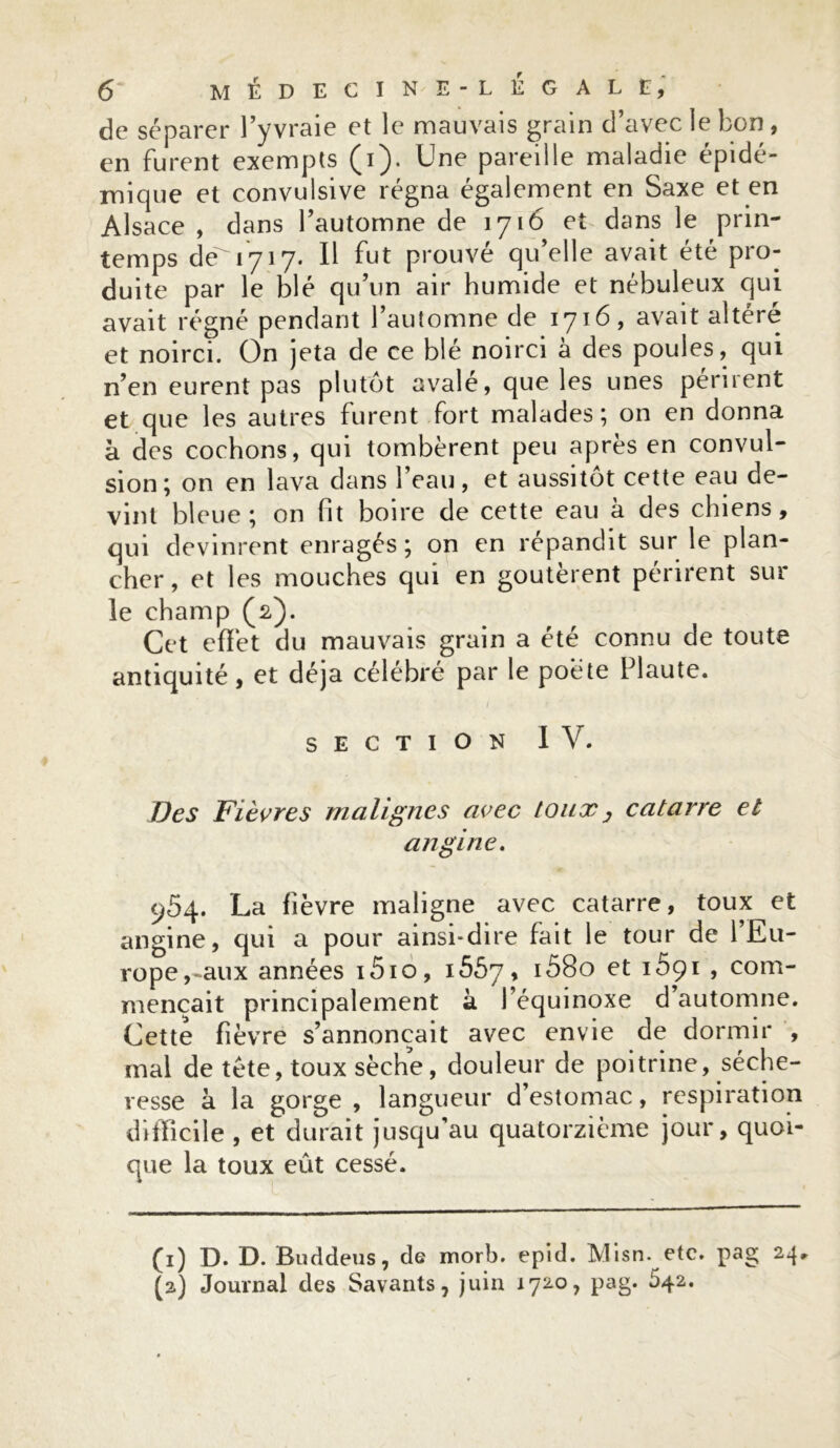 de séparer l’yvraie et le mauvais grain d’avec le bon, en furent exempts (i). Une pareille maladie épidé- mique et convulsive régna également en Saxe et en Alsace , dans l’automne de 1716 et dans le prin- temps dé 1717. Il fut prouvé qu’elle avait été pro- duite par le blé qu’un air humide et nébuleux qui avait régné pendant l’automne de 1716, avait altéré et noirci. On jeta de ce blé noirci à des poules, qui n’en eurent pas plutôt avalé, que les unes pernent et que les autres furent fort malades; on en donna à des cochons, qui tombèrent peu après en convul- sion; on en lava dans l’eau, et aussitôt cette eau de- vint bleue; on fit boire de cette eau à des chiens, qui devinrent enragés ; on en répandit sur le plan- cher, et les mouches qui en goûtèrent périrent sur le champ (2). Cet effet du mauvais grain a été connu de toute antiquité, et déjà célébré par le poète Plaute. 1 SECTION IV. Des Fièvres malignes avec toux y catarre et angine. 954. La fièvre maligne avec catarre, toux et angine, qui a pour ainsi*dire fait le tour de l’Eu- rope,-aux années i5io, i5Ô7, ^80 et i5pi , com- mençait principalement à l’équinoxe d’automne. Cette fièvre s’annoncait avec envie de dormir , mal de tète, toux sèche, douleur de poitrine, séche- resse à la gorge , langueur d’estomac, respiration difficile , et durait jusqu’au quatorzième jour, quoi- que la toux eût cessé. O D. D. Buddeus, de morb. epid. Misn. etc. pag 24, (2) Journal des Savants, juin 172.0, pag. 642.