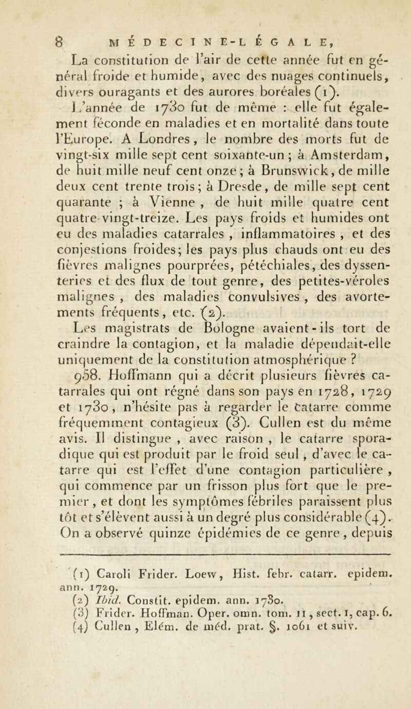 La constitution de l’air de cette année fut en gé- néral froide et humide, avec des nuages continuels, divers ouragants et des aurores boréales (i). 1/année de ij3o fut de même : elle fut égale- ment féconde en maladies et en mortalité dans toute l’Europe. A Londres , le nombre des morts fut de vingt-six mille sept cent soixante-un ; à Amsterdam, de huit mille neuf cent onze ; à Brunswick, de mille deux cent trente trois; à Dresde, de mille sept cent quarante ; à Vienne , de huit mille quatre cent quatre vingt-treize. Les pays froids et humides ont eu des maladies catarrales , inflammatoires , et des conjestions froides; les pays plus chauds ont eu des fièvres malignes pourprées, pétéchiales, des dyssen- teries et des flux de tout genre, des petites-véroles malignes , des maladies convulsives , des avorte- ments fréquents, etc. (2). Les magistrats de Bologne avaient-ils tort de craindre la contagion, et la maladie dépendait-elle uniquement de la constitution atmosphérique ? 908. Hoffmann qui a décrit plusieurs fièvres ca- tarrales qui ont régné dans son pays en 1728, 1729 et 1780, n’hésite pas à regarder le tatarre comme fréquemment contagieux (3). Cullen est du même avis. Il distingue , avec raison , le catarre spora- dique qui est produit par le froid seul , d’avec le ca- tarre qui est l’effet d’une contagion particulière , qui commence par un frisson plus fort que le pre- ébriles paraissent plus plus considérable (4). On a observé quinze épidémies de ce genre, depuis mier, et dont les symptômes tôt et s’élèvent aussi à un degré (1) Caroli Frider. Loew, Hist. febr. catarr. epidem. arm. 1729. (2) Ibid. Constit. epidem. ann. 17S0. (3) Frider. Hoffman. Oper. omn. tom. ji , sect. I, cap. 6. (4) Culien , Elém. de méd. prat. §. 1061 et suiv.