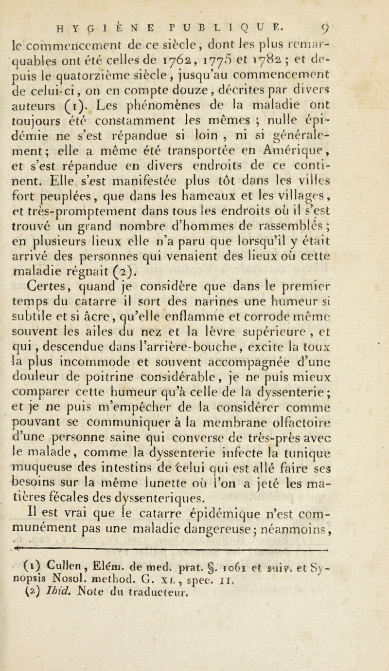 le commencement de ce siècle, dont les plus remar- quables ont été celles de 1762, 1776 et 1782 ; et de- puis le quatorzième siècle, jusqu’au commencement de celui-ci, on en compte douze, décrites par divers auteurs (1). Les phénomènes de la maladie ont toujours été constamment les memes ; nulle épi- démie ne s’est répandue si loin , ni si générale- ment; elle a même été transportée en Amérique, et s’est répandue en divers endroits de ce conti- nent. Elle s’est manifestée plus tôt dans les villes fort peuplées, que dans les hameaux et les vi liages, et très-promptement dans tous les endroits où il s’est trouvé un grand nombre d’hommes de rassemblés ; en plusieurs lieux elle n’a paru que lorsqu’il y était arrivé des personnes qui venaient des lieux où cette maladie régnait (2). Certes, quand je considère que dans le premier temps du catarre il sort des narines une humeur si subtile et si âcre, qu’elle enflamme et corrode même souvent les ailes du nez et la lèvre supérieure , et qui , descendue dans l’arrière-bouche, excite la toux la plus incommode et souvent accompagnée d’une douleur de poitrine considérable, je ne puis mieux comparer cette humeur qu’a celle de la dyssenterie; et je ne puis m’empêcher de la considérer comme pouvant se communiquer à la membrane olfactoire d’une personne saine qui converse de très-près avec le malade, comme la dyssenterie infecte la tunique muqueuse des intestins de'celui qui est allé faire ses besoins sur la même lunette où l’on a jeté les ma- tières fécales des dyssenteriques. Il est vrai que le catarre épidémique n’est com- munément pas une maladie dangereuse; néanmoins, (0 Cullen, Elém. de med. prat. §. to6i et suiy. et Sy- nopsis Nosol. method. G. xr, spee. n, (2) Ibid. Note du traducteur.