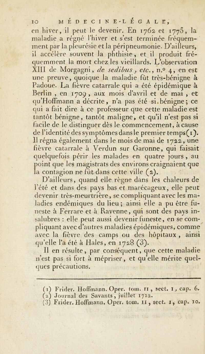 en hiver, il peut le devenir. En 1762 et 1775, la maladie a régné l’hiver et s’est terminée fréquem- ment par la pleurésie et la péripneumonie. D’ailleurs, 11 accélère souvent la phthisie, et il produit fré- quemment la mort chez les vieillards. L’observation XIII de Morgagni, de sedibus . etc., n.° 4, en est une preuve, quoique la maladie fût très-bénigne à Padoue. La fièvre catarrale qui a été épidémique à Berlin , en 1709, aux mois d’avril et de mai , et qu’Hofïfnann a décrite, n’a pas été si.bénigne; ce qui a fait dire à ce professeur que cette maladie est tantôt bénigne, tantôt maligne, et qu’il n’est pas si facile de le distinguer dès le commencement, à cause de l’identité des symptômes dansle premier temps(i). Il régna également dans le mois de mai de 1722, une fièvre catarrale à Verdun sur Garonne, qui faisait quelquefois périr les malades en quatre jours , au point que les magistrats des environs craignaient que la contagion ne fût dans cette ville (2). D’ailleurs, quand elle règne dans les chaleurs de l’été et dans des pays bas et marécageux, elle peut devenir très-meurtrière, se compliquant avec les ma- ladies endémiques du lieu; ainsi elle a pu être fu- neste à Ferrare et à Ravenne, qui sont des pays in- salubres : elle peut aussi devenir funeste, en se com- pliquant avec d’autres maladies épidémiques, comme avec la fièvre des camps ou des hôpitaux , ainsi qu’elle l’a été à Haies, en 1728 (3). Il en résulte, par conséquent, que cette maladie n’est pas si fort à mépriser, et qu’elle mérite quel- ques précautions. (1) Frider. Hoffmann. Oper. tom. ri, fcect. I, cap. 6. (2) Journal des Savants, juillet 1722. (3) Frider. Hoffmann, Oper. tom. 11, sect. 1, cap. 10.