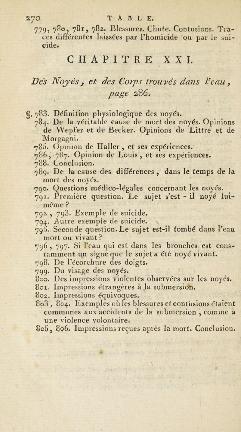 779, 780, 781, 782. Blessures. Chute. Contusions. Tra- ces différentes laissées par l’homicide ou par le sui- cide. CHAPITRE XXL Des Noyés y et des Corps trouvés dans Veau y page 28 6. * 9 g. 783. Défini!ion physiologique des noyés. 784. De la véritable cause de mort des noyés. Opinions de Wepfer et de Becker. Opinions de Littré et de IVlorgagni. 785. Opinion de Haller , et ses expériences. 786. 787. Opinion de Louis, et ses expériences. 788. Conclusion. 789. De la cause des différences , dans le temps de la mort des noyés. 790. Questions médico-légales concernant les noyés. 791. Première question. Le sujet s’est - il noyé lui- même ? 792 , 793. Exemple de suicide. 794. Autre exemple de suicide. 795. Seconde question. Le sujet est-il tombé dans l’eau mort ou vivant? 796 , 797. Si l’eau qui est dans les bronches, est cons- tamment un signe que le sujet a été noyé vivant. 798. De l’écorchure des doigts. 799. D11 visage des noyés. 800. Des impressions violentes observées sur les noyés. 801. Impressions étrangères à la submersion. 802. Impressions équivoques. 8o3 804. Exemples ou les blessures et contusions étaient communes aux accidents de la submersion , comme à une violence volontaire. 8o5 ? 8q6. Impressions reçues après la mort. Conclusion.