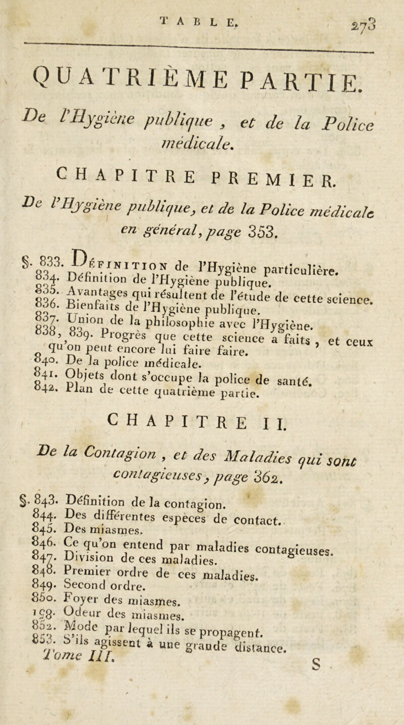 quatrième partie. De rHygiène publique , et de la Police médicale. CHAPITRE PREMIER. De l’Hygiène publique, et de la Police médicale en général, page 353. §'8?'rSf VNIT^rde ]’HyS!ène particulière. 0^4. Définition de 1 Hygiène publique. <T' Avantages qui résultent de l’étude de cette science 806. Bienfaits de l’Hygiène publique. oTV 6 'a PhilosoPhie avec l’Hygiène. „V’°9- Progrès que cette science a faits , et ceux qu on peut encore lui faire faire. 040. De la police médicale. A'’ p,b)ets, dont s’occupe la police de santé. 042. ilan ae cette quatrième partie. CHAPITRE II. De la Contagion , et des Maladies qui sont contagieuses , page 362. §• 843» Définition de la contagion. 844. Des différentes especes de contact. 040. Des miasmes. 846. Ce qu’on entend par maladies contagieuses. 847. Division de ces maladies. 8 848. Premier ordre de ces maladies. 049. becond ordre. 85o. Foyer des miasmes. 198* Ddeur des miasmes. ^;ode par lequel ils se propagent. r,', 6 lls ag's^nt à une grande distance. 1 ome Hl.