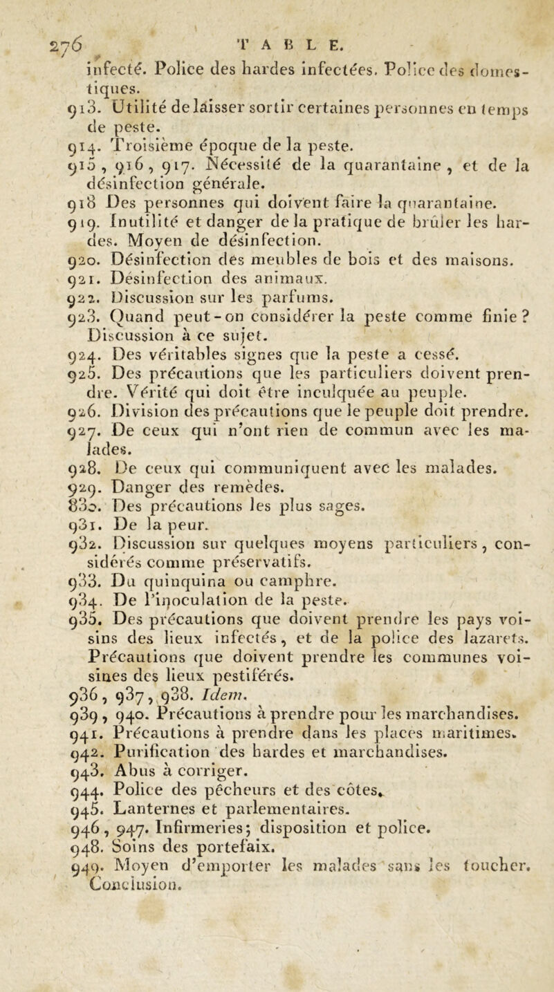 infecté. Police des hardes infectées. Police cîes domes- tiques. qi3. Utilité délaisser sortir certaines personnes en temps de peste. 914. Troisième époque de la peste. 910 , 916, 917. Nécessité de la quarantaine, et de la désinfection générale. 918 Des personnes qui doivent faire la quarantaine. 919. Inutilité et danger de la pratique de brûleries har- des. Moyen de désinfection. 920. Désinfection des meubles de bois et des maisons. 921. Désinfection des animaux. 922. Discussion sur les parfums. 92.3. Quand peut-on considérer la peste comme finie? Discussion à ce sujet. 924. Des véritables signes que la peste a cessé. 025. Des précautions que les particuliers doivent pren- dre. Vérité qui doit être inculquée au peuple. 926. Division des précautions que le peuple doit prendre. 927. De ceux qui n’ont rien de commun avec les ma- lades. 928. De ceux qui communiquent avec les malades. 929. Danger des remèdes. 83o. Des précautions les plus sages. q3i. De la peur. 982. Discussion sur quelques moyens particuliers , con- sidérés comme préservatifs. 933. Du quinquina ou camphre. 934. De l’iqoculalion de la peste. 935. Des précautions que doivent prendre les pays voi- sins des lieux infectés, et de la police des lazarets. Précautions que doivent prendre les communes voi- sines des lieux pestiférés. 936. 937, 988. Idem. ç39 , 940. Précautions à prendre pour les marchandises. 941. Précautions à prendre dans les places maritimes. 942. Purification des hardes et marchandises. 943. Abus à corriger. 944. Police des pêcheurs et des côtes*. 945. Lanternes et parlementaires. 946. 947. Infirmeries; disposition et police. 948. Soins des portefaix. 94c). Moyen d’emporter les malades san* les toucher. Conclusion.