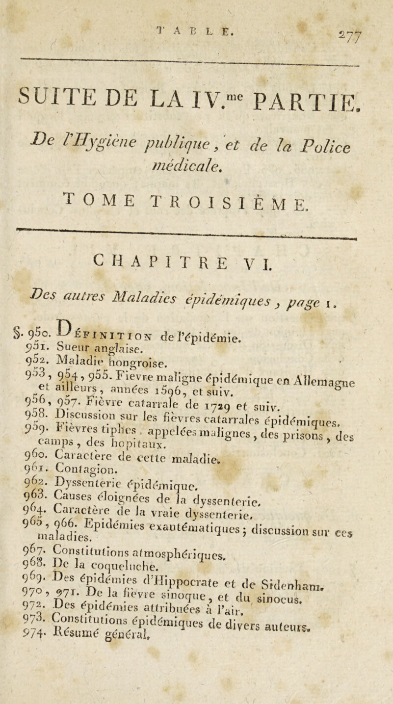 2,^7 // SUITE DE LA IV.me PARTIE, « De Z’Hygiène publique, et de la Police médicale. TOME TROISIÊM E. CHAPITRE VI. Des autres Maladies épidémiques , page ,. : V1 * ’ §. ç)5o. Définition de l’épidémie. 901. Sueur anglaise. 902. Maladie hongroise. 9T4 * 955- Fievre maligne épidémique en Allemagne et ailleurs, années iSo6, et suiv. 9ro’.9v7' FTvre cafarrale de 1719 et suiv. léé ;ISC'SSI™sllr ,es fièvres catarrales épidémiques. C-un, rrT '?lles • PPelées malignes , .les prisons , des camps, des hôpitaux. 1 ’ 96°. Caractère de cette maladie*. 9”1, Contagion. 962. Dyssenterie épidémique. q6d. Causes éloignées de la dyssenterie. rf ,!'aCner.e <le la vr<lie dyssenterie, 9 ma?a6di'efPldéniieS exaulémati‘Iues} discussion sur ces 9U Constitutions atmosphériques. 900. De la coqueluche. 970 I«7i.éf),d1mir ! Hi.PP°crate et de Sidenham. 9 7 AD es ‘ ép i d émi tt rilméesL’ 8inOCU8, m 'SSSrS&?*lm * «»