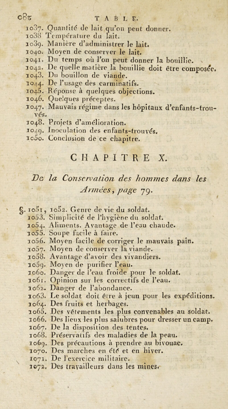 , 1037. Quantité de lait qu’on peut donner. io38 Température du lait. 1089. Manière d’administrer le lait. 1040. Moyen de conserver le lait. 3041. Du temps où l’on peut donner la bouillie, v 3042. De quelle matière la bouillie doit être composée. 3043. Du bouillon de viande. 1044. De l’usage des carminatifs. 3045. Réponse à quelques objections. 3046. Quelques préceptes. 3047. Mauvais régime dans les hôpitaux d’enfants-trou- vés. 1048. Projets d’amélioration. 1049. Inoculation des enfants-trouyés. ic5o. Conclusion de ce chapitre. CHAPITRE X. De la Conservation des hommes dans les Années, page 79. g. io5i , 10^2. Genre de vie du soldat. io53. Simplicité de l’hygiène du soldat. 3054. Aliments. Avantage de l’eau chaude. 3055. Soupe facile à faire. xo56. Moyen facile de corriger le mauvais pain. 3067. Moyen de conserver la viande. io58. Avantage d’avoir des vivandiers. 3o5q. Moyen de purifier l’eau. 3060. Danger de l’eau froide pour le soldat. 3061. Opinion sur les correctifs de l’eau. 3062. Danger de l’abondance. io63. Le soldat doit être à jeun pour les expéditions. 3064. Des fruits et herbages. 3065. Des vêtements les plus convenables au soldat. 3066. Des lieux les plus salubres pour dresser un camp. 3067* De la disposition des tentes. 3068. Préservatifs des maladies de la peau. 1069. Des précautions à prendre au bivouac. 3070. Des marches en été et en hiver. 1071. De l’exercice militaire. 1072, Des travailleurs dans les mines.