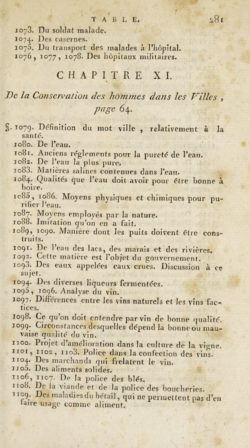 TABLE. 28 f J073. Du soldat malade. 3074. Des casernes. 3075. Du transport des malades 11 l’hôpital. 1076, 1077, 1078. Des hôpitaux militaires. CHAPITRE XI. De la Conservation des hommes dans les Villes , page 64. .}• 3079, Définition du mot ville , relativement à la santé. 1080. De Peau. iodi. Anciens réglements pour la pureté de Peau. 1082. De 1 ’eau la plus pure. iob3. Matières salines contenues dans Peau. 1084. Qualités que Peau doit avoir pour être bonne à boire. ic85 , 1086. Moyens physiques et chimiques pour pu- rifier Peau. 1087. Moyens employés par la nature. 1088. Imitation qu’on en a fait. 1009, 1090. Manière dont les puits doivent être cons- truits. 1091. De Peau des lacs, des marais et des rivières. 1092. Cette matière est l’objet du gouvernement. 1090. Des eaux appelées eaux crues. Discussion à ce sujet. 1094. Des diverses liqueurs fermentées. 1090, 1096. Analyse du vin. 1097. Différences entre les vins naturels et les vins fac- tices. J098. Ce qu’on doit entendre par vin de bonne qualité. 3099. Circonstances desquelles dépend la bonne ou mau- vaise qualité du vin. noo. Projet d’amélioration dans la culture de la vigne, uor, 1102, 11 o3. Police dans la confection des vins. iio4- Des marchands qui frelatent le vin. ijo5. Des aliments solides. 1106, 1107. De la police des blés. 11 °8. De la viande et de la police des boucheries. 3109. Des maladies du bétail, qui ne permettent pas d’en taire usage comme aliment.