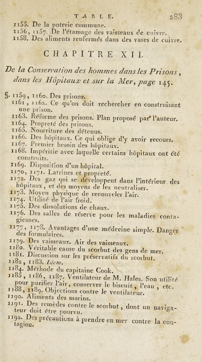 Ji55. De la poterie commune. 1106, 1157. De l’étamage des vaisseaux de cuivre. 1158. -Des aliments renfermés dans des vases de cuivre. CHAPITRE XII. De la Conservation des hommes dans les Prisons , dans les Hôpitaux et sur la Mer, page 145. §. h59, ti6o. Des prisons. 1161, 1162. Ce qu’on doit rechercher en construisant «ne prison. n63. Réforme des prisons. Plan proposé par*l’auteur. 1164. Propreté des prisons. 1165. Nourriture des détenus. 1166. Des hôpitaux. Ce qui oblige d’y avoir recours. 1167. Premier besoin des hôpitaux. ii6ü. lmperitie avec laquelle certains hôpitaux ont été construits. 1169. Disposition d’un hôpital. II7°î J17r* Latrines et propreté. gaz qui se développent dans l’intérieur, des nopitaux , et des moyens de les neutraliser. 117L Moyen physique de renouveler l’air. 1174. Utilité de l’air froid. 1175. Des dissolutions de chaux. 1176. Des salles de réserve pour les maladies conta- gieuses. 11-77, 1178. Avantages d’une médecine simple. Danger aes iorm maires. • 0 1179. Des vaisseaux. Air des vaisseaux. 11 n°’ Rentable cause du scorbut des gens de mer. p1' D‘socss,0d sur ks préservatifs du scorbut. J102, 1183. Idem. 11 ni? Méthode du capitaine Cook. 1185 ’ II86.’ S?; Ventilateur de M. Haies. Son utilité pour punfier l’a,r, conserver le biscuit, l’eau , etc. Iiod, 1109. Objections contre Je ventilateur. 1190. Aliments des marins. ii9r. Des remèdes contre le sco.but, dont un naviga- teur doit être pourvu. * * I1tagion!SI,UCaUtiünS à Fendre en mer contre la cou-