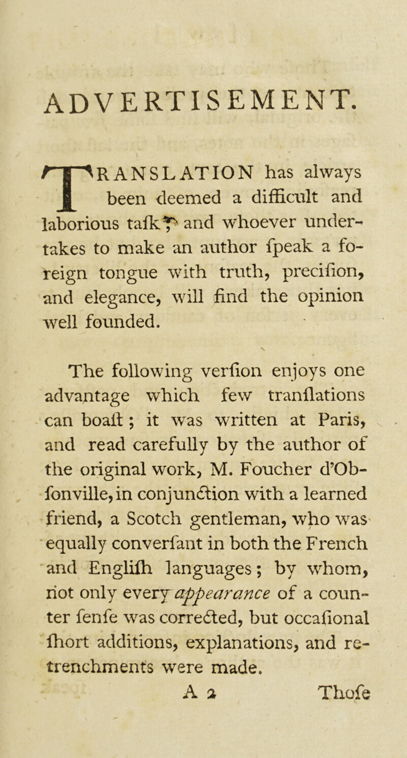 ADVERTISEMENT. Translation has always been deemed a difficult and laborious tafkT' and whoever under- takes to make an author fpeak a fo- reign tongue with truth, preciiion, and elegance, will find the opinion well founded. The following verfion enjoys one advantage which few tranfiations can boalt ; it was written at Paris, and read carefully by the author of the original work, M. Foucher d’Ob- fonville,in conjunction with a learned friend, a Scotch gentleman, who was- equally converfant in both the French and Englilh languages ; by whom, riot only every appearance of a coun- ter fenfe was corrected, but occafional ffiort additions, explanations, and re- trenchments were made. A a Thofe