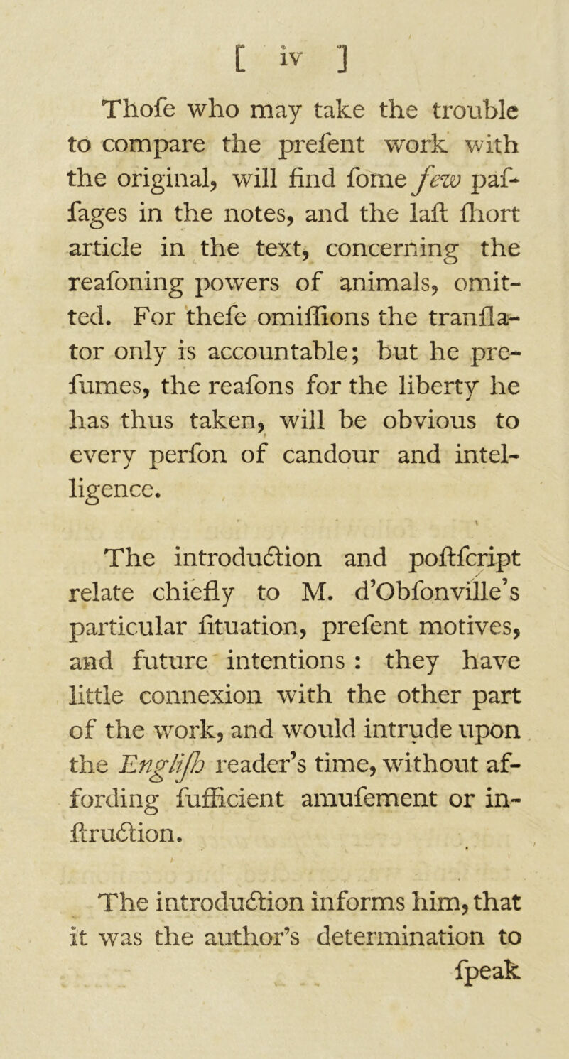 Thofe who may take the trouble to compare the prefent work with the original, will find fome few paf- fages in the notes, and the laft fhort article in the text, concerning the reafoning powers of animals, omit- ted. For thefe omiffions the transla- tor only is accountable; but he pre- fumes, the reafons for the liberty he has thus taken, will be obvious to every perfon of candour and intel- ligence. r - * The introduction and poftfcript relate chiefly to M. d’Obfon ville’s particular fituation, prefent motives, and future intentions : they have little connexion with the other part of the work, and would intrude upon the Englfh reader’s time, without af- fording fufficient amufement or in- ftrudlion. 9 , ' ' The introduction informs him, that it was the author’s determination to fpeak