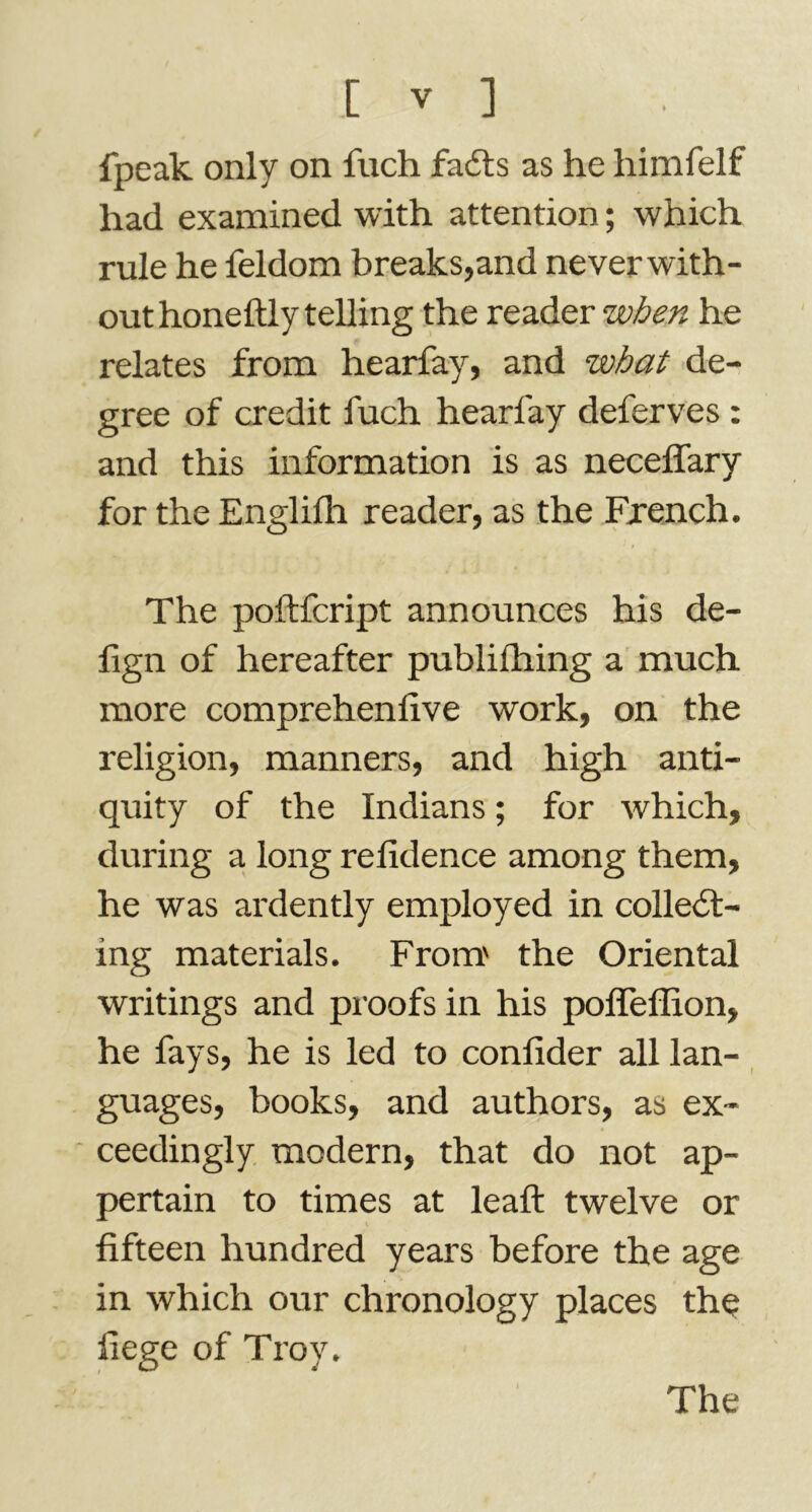 fpeak only on fuch faCts as he himfelf had examined with attention ; which rule he feldom breaks,and never with- out honeftly telling the reader when he relates from hearfay, and what de- gree of credit fuch hearfay deferves : and this information is as neceflary for the Englifh reader, as the French. The poftfcript announces his de- fign of hereafter publifliing a much more comprehenfive work, on the religion, manners, and high anti- quity of the Indians ; for which, during a long refidence among them, he was ardently employed in collect- ing materials. From.' the Oriental writings and proofs in his poffeffion, he fays, he is led to confider all lan- guages, books, and authors, as ex- ceedingly modern, that do not ap- pertain to times at leaft twelve or fifteen hundred years before the age in which our chronology places the liege of Troy. The