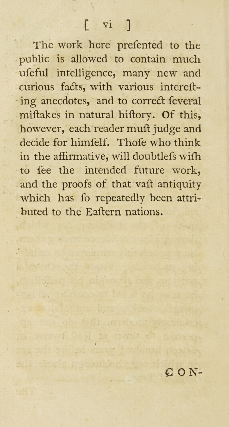 The work here prefented to the public is allowed to contain much ufeful intelligence, many new and curious fails, with various intereft- ing anecdotes, and to correct feveral miftakes in natural hiftory. Of this, however, each reader muft judge and decide for himl'elf. Thofe who think in the affirmative, will doubtlefs wiffi to fee the intended future work, and the proofs of that vaft antiquity which has fo repeatedly been attri- buted to the Eaftern nations. I G O N-