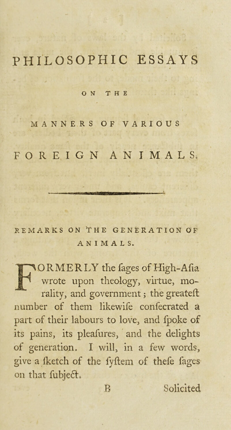 PHILOSOPHIC ESSAYS ON THE I MANNERS OF VARIOUS FOREIGN ANIMALS, REMARKS ON THE GENERATION OF ANIMALS. FORMER LY the fages of High- Alia wrote upon theology, virtue, mo- rality, and government ; the greatefl number of them likewife confecrated a part of their labours to love, and fpoke of its pains, its pleafures, and the delights of generation. I will, in a few words, give a fketch of the fyftem of thefe fages on that fubjeéh B Solicited