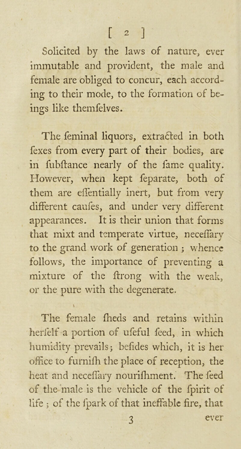 Solicited by the laws of nature, ever immutable and provident, the male and female are obliged to concur, each accord- ing to their mode, to the formation of be- ings like themfelves. The feminal liquors, extracted in both fexes from every part of their bodies, are in fubftance nearly of the fame quality. However, when kept feparate, both of them are effentially inert, but from very different caufes, and under very different appearances. It is their union that forms that mixt and temperate virtue, neceffary to the grand work of generation ; whence follows, the importance of preventing a mixture of the ftrong with the weak, or the pure with the degenerate. The female fheds and retains within herfelf a portion of ufeful feed, in wffiich humidity prevails ; befides which, it is her office to furnifh the place of reception, the heat and neceffary nourifliment. The feed of the male is the vehicle of the fpirit of life ; of the fpark of that ineffable fire, that 3 ever