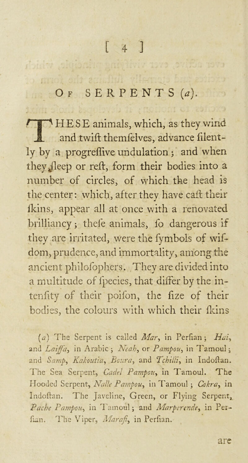 Of SERPENTS (a). rjTl H E S E animals, which, as they wind JL and twift themfelves, advance filent- ly by a progreffive undulation > and when theyjleep or reft, form their bodies into a number of circles, of which the head is the center: which, after they have caft their lkins, appear all at once with a renovated % brilliancy ; thefe animals, fo dangerous if they are irritated, were the fymbols of wif- dom, prudence, and immortality, among the ancient philofophers. They are divided into a multitude of lpecies, that differ by the in- tenfity of their poifon, the fize of their bodies, the colours with which their fldns [a) The Serpent is called Mar, in Perfian ; Hal, and Laiffa, in Arabic ; Neah, or Pampou, in Tamoul, and Samp, Kakoutia, Boura, and Pchilli, in Indoflan, The Sea Serpent, Cadel Pampou, in Tamoul. The Hooded Serpent, Nalle Pampou, in Tamoul ; Cokra, in îndoftan. The Javeline, Green, or Flying Serpent, Pache Pampou, in Tamoul ; and Marpertnde, in Per- fian. The Viper, Marafi, in Perfian. are