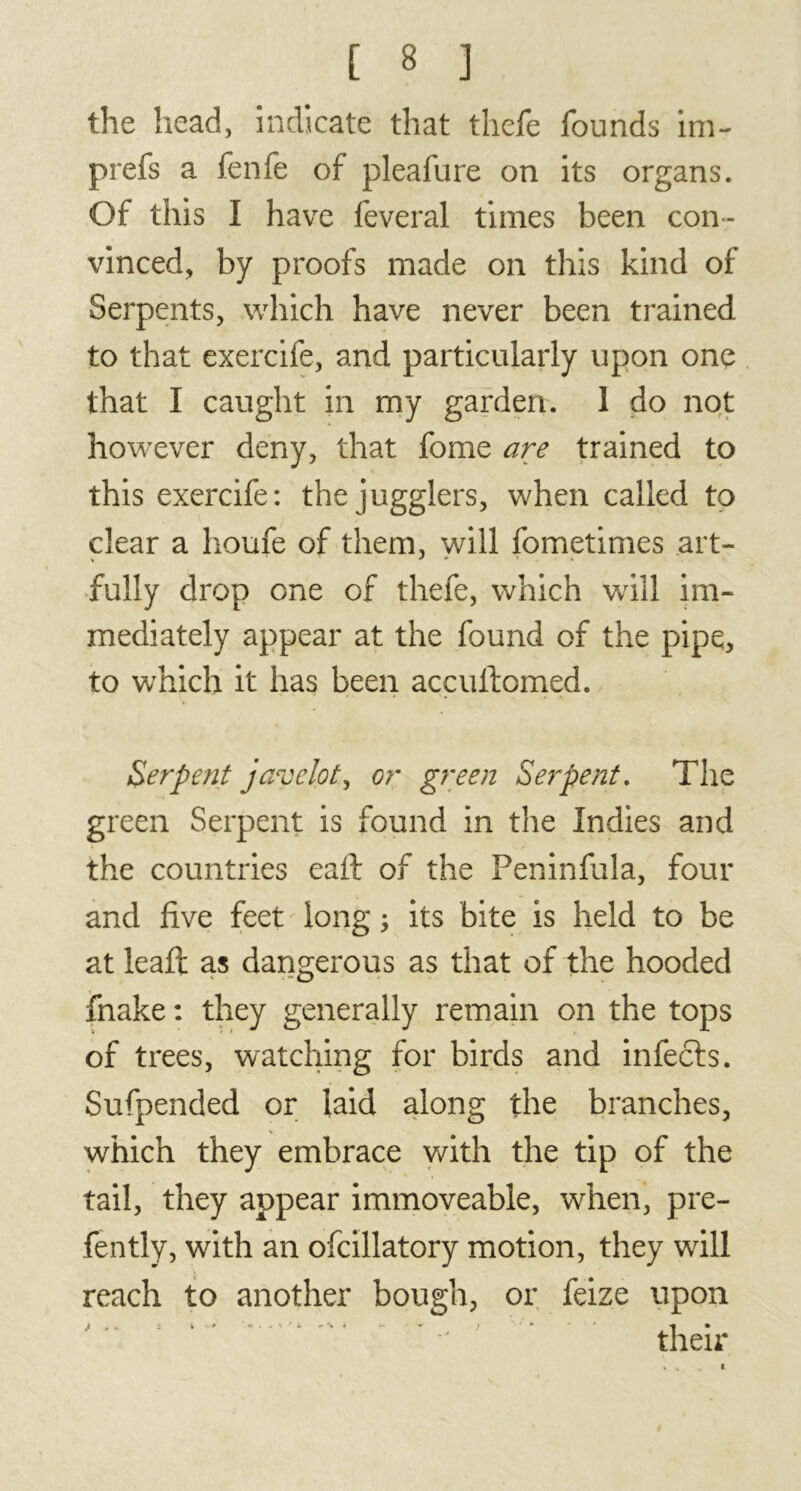 the head, indicate that thefe founds im- prefs a fenfe of pleafure on its organs. Of this I have feveral times been con- vinced, by proofs made on this kind of Serpents, which have never been trained to that exercife, and particularly upon one that I caught in my garden. 1 do not however deny, that fome are trained to this exercife: the jugglers, when called to dear a houfe of them, will fometimes art- fully drop one of thefe, which will im- mediately appear at the found of the pipe, to which it has been accultomed. Serpent javelot, or green Serpent. The green Serpent is found in the Indies and the countries eaft of the Peninfula, four and five feet long ; its bite is held to be at leafi: as dangerous as that of the hooded fnake : they generally remain on the tops of trees, watching for birds and infects. Sufpended or laid along the branches, which they embrace with the tip of the tail, they appear immoveable, when, pre- fently, with an ofcillatory motion, they will reach to another bough, or feize upon J > «. - V ' *«•..%** ) • * 1 • their