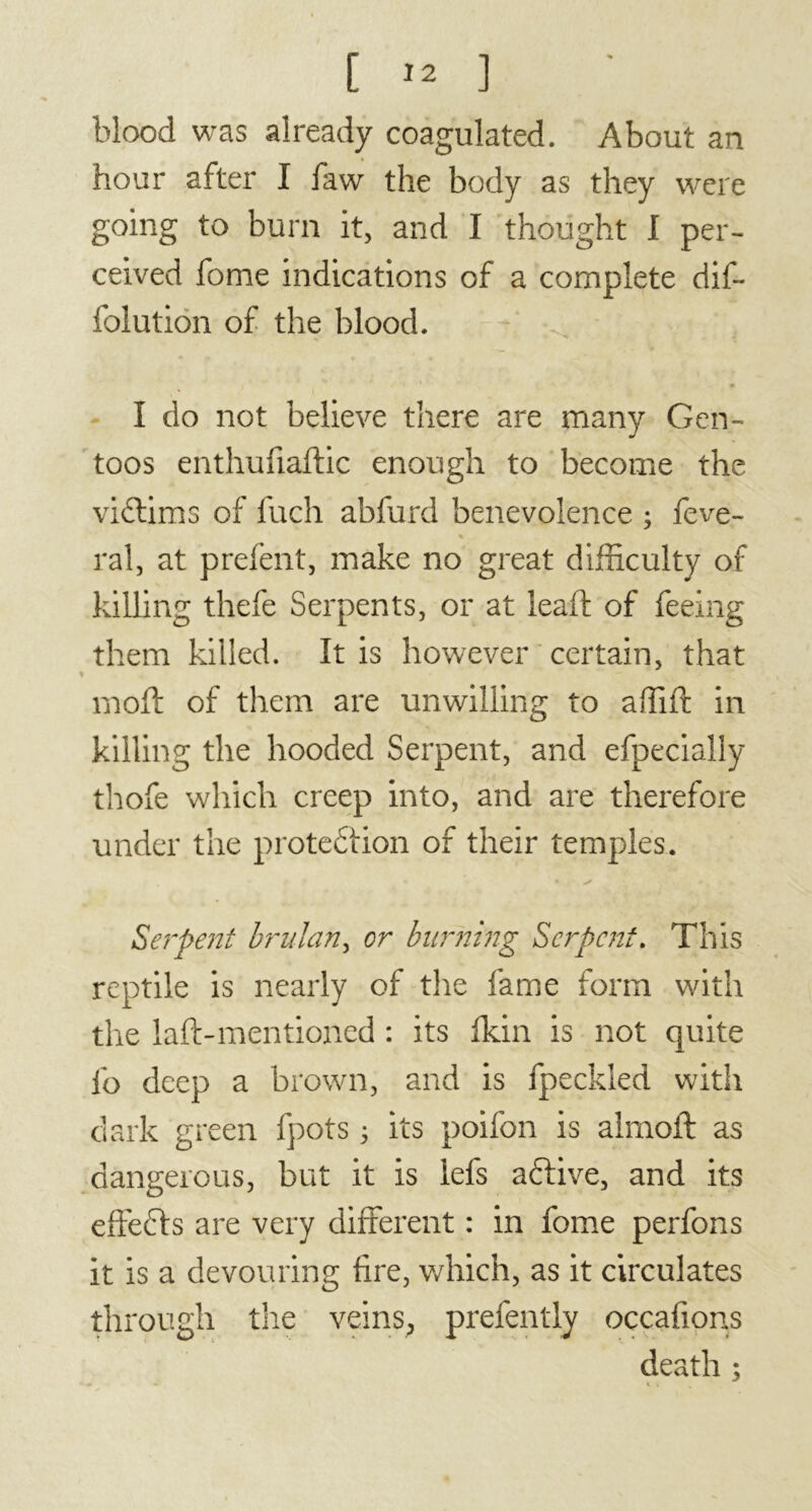 [ .2 ] blood was already coagulated. About an hour after I faw the body as they were going to burn it, and I thought I per- ceived fome indications of a complete dif- folution of the blood. I do not believe there are many Gen- toos enthufiaftic enough to become the victims of fuch abfurd benevolence ; feve- % ral, at prefent, make no great difficulty of killing thefe Serpents, or at lead: of feeing them killed. It is however certain, that moft of them are unwilling to affift in killing the hooded Serpent, and efpecially thofe which creep into, and are therefore under the proteélion of their temples. • ✓ Serpent brulan, or burning Serpent. This reptile is nearly of the fame form with the laft-mentioned : its fkin is not quite fo deep a brown, and is fpeckled with dark green fpots 3 its poifon is almofl as dangerous, but it is iefs aftive, and its eftefts are very different : in fome perfons it is a devouring fire, which, as it circulates through the veins, prefently occafions death ;
