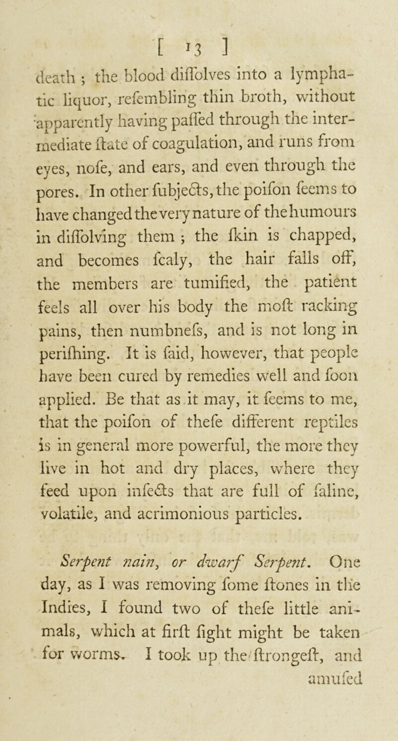 death ; the blood diffolves into a lympha- tic liquor, refembling thin broth, without •apparently having paffed through the inter- mediate ft ate of coagulation, and runs from eyes, nofe, and ears, and even through the pores. In other fubje&s, the poifon feems to have changed the very nature of the humours in diffolving them ; the fkin is chapped, and becomes fcaly, the hair falls off, the members are tumifted, the patient feels all over his body the moft racking pains, then numbnefs, and is not long in perilhing. It is faid, however, that people have been cured by remedies well and foon applied. Be that as it may, it feems to me, that the poifon of thefe different reptiles is in general more powerful, the more they live in hot and dry places, where they feed upon infedls that are full of faline, volatile, and acrimonious particles. Serpent nain, or dwarf Serpent. One day, as I was removing fome ftones in the Indies, I found two of thefe little ani- mals, which at firft fight might be taken for worm&r I took up the ftrongeft, and amufed