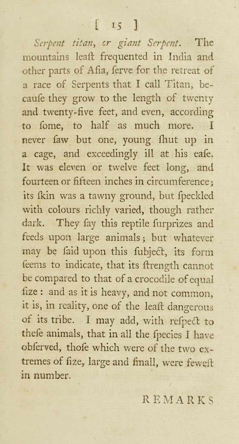 Serpent titan, cr giant Serpent. The mountains leaft frequented in India and other parts of Afia, ferve for the retreat of a race of Serpents that I call Titan, be- caufe they grow to the length of twenty and twenty-five feet, and even, according to fome, to half as much more. I never faw but one, young fhut up in a cage, and exceedingly ill at his eafe. It was eleven or twelve feet long, and fourteen or fifteen inches in circumference; its Ikin was a tawny ground, but fpeckled with colours richly varied, though rather dark. They fay this reptile furprizes and feeds upon large animals ; but whatever may be faid upon this fubjedf, its form feems to indicate, that its ftrength cannot be compared to that of a crocodile of equal fize : and as it is heavy, and not common, it is, in reality, one of the leaft dangerous ot its tribe. I may add, with relpecl to thefe animals, that in all the fpecies I have obferved, thofe which were of the two ex- tremes of fize, large and fmall, were fewçft in number. remarks