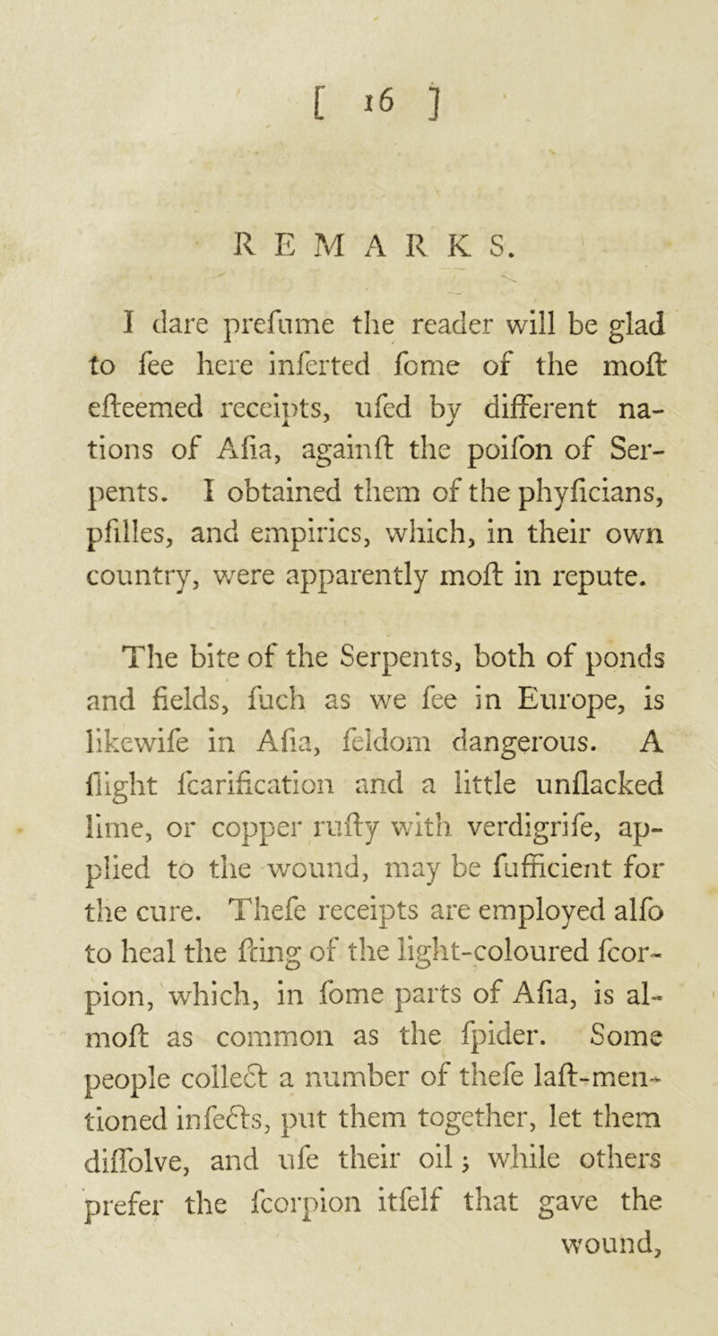 t js ] R F. M ARKS. I dare prefume the reader will be glad to fee here inferted feme of the moft efteemed receipts, ufed by different na- tions of Afia, again ft the poifon of Ser- pents. I obtained them of the phyficians, pfilles, and empirics, which, in their own country, were apparently moft in repute. The bite of the Serpents, both of ponds and fields, fuch as we fee in Europe, is likewife in Afia, feldom dangerous. A flight fcarification and a little unflacked lime, or copper rufty with verdigrife, ap- plied to the wound, may be fufficient for the cure. Thefe receipts are employed alfo to heal the firing of the light-coloured fcor- pion, which, in fome parts of Afia, is ah* moft as common as the fpider. Some people colled! a number of thefe laft-men- tioned infedls, put them together, let them diffolve, and ufe their oil ; while others prefer the fcorpion itfelf that gave the wound.
