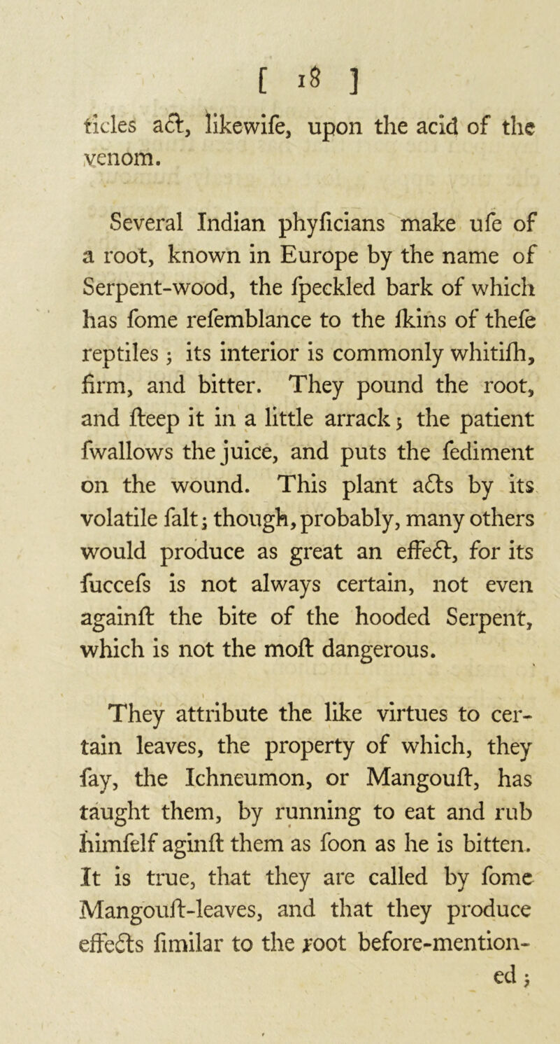 tides ad, likewife, upon the acid of the venom. Several Indian phyficians make ufe of a root, known in Europe by the name of Serpent-wood, the fpeckled bark of which has fome refemblance to the lkins of thefe reptiles ; its interior is commonly whitifh, firm, and bitter. They pound the root, and deep it in a little arrack ; the patient fwallows the juice, and puts the fediment on the wound. This plant ads by its volatile fait; though,probably, many others would produce as great an effed, for its fuccefs is not always certain, not even againft the bite of the hooded Serpent, which is not the moft dangerous. i ' v j They attribute the like virtues to cer- tain leaves, the property of which, they fay, the Ichneumon, or Mangouft, has taught them, by running to eat and rub himfelf aginfl them as foon as he is bitten. It is true, that they are called by fome Mangouft-leaves, and that they produce effeds fimilar to the root before-mention- ed $