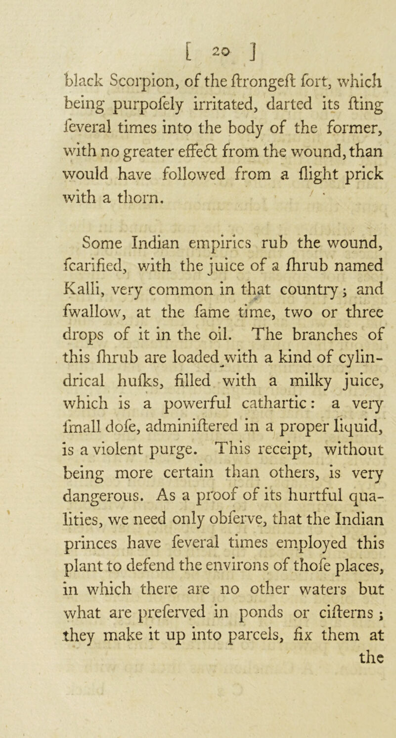 black Scorpion, of the ftrongeft fort, which being purpofely irritated, darted its fling lèverai times into the body of the former, with no greater effedt from the wound, than would have followed from a flight prick with a thorn. Some Indian empirics rub the wound, fcarified, with the juice of a fhrub named Kalli, very common in that country ; and fwallow, at the fame time, two or three drops of it in the oil. The branches of this fhrub are loaded with a kind of cylin- drical hulks, filled with a milky juice, which is a powerful cathartic : a very imall dofe, adminiflered in a proper liquid, is a violent purge. This receipt, without being more certain than others, is very dangerous. As a proof of its hurtful qua- lities, we need only obferve, that the Indian princes have feveral times employed this plant to defend the environs of thofe places, in which there are no other waters but what are preferved in ponds or cifterns ; they make it up into parcels, fix them at the