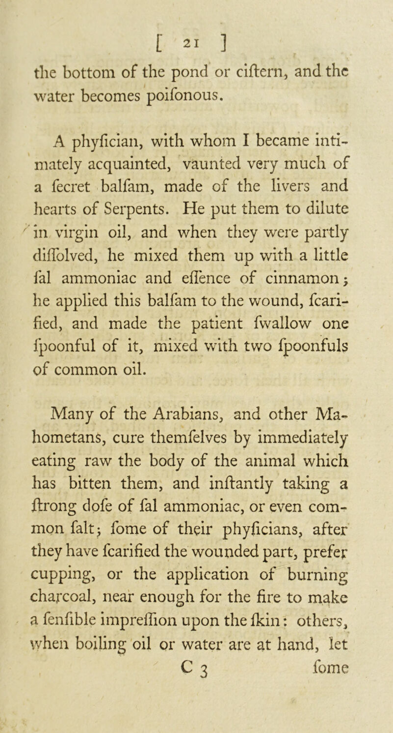 the bottom of the pond or ciftern, and the water becomes poifonous. A phyfician, with whom I became inti- mately acquainted, vaunted very much of a fecret balfam, made of the livers and hearts of Serpents. He put them to dilute 7 in virgin oil, and when they were partly diffolved, he mixed them up with a little fal ammoniac and eflence of cinnamon; he applied this balfam to the wound, fcari- fied, and made the patient fwallow one fpoonful of it, mixed with two fpoonfuls of common oil. Many of the Arabians, and other Ma- hometans, cure themfelves by immediately eating raw the body of the animal which has bitten them, and inftantly taking a ftrong dofe of fal ammoniac, or even com- mon fait; fome of their phyficians, after they have fcarified the wounded part, prefer cupping, or the application of burning charcoal, near enough for the fire to make a fenfible impreflion upon the fkin : others, when boiling oil or water are at hand, let C 3 fome