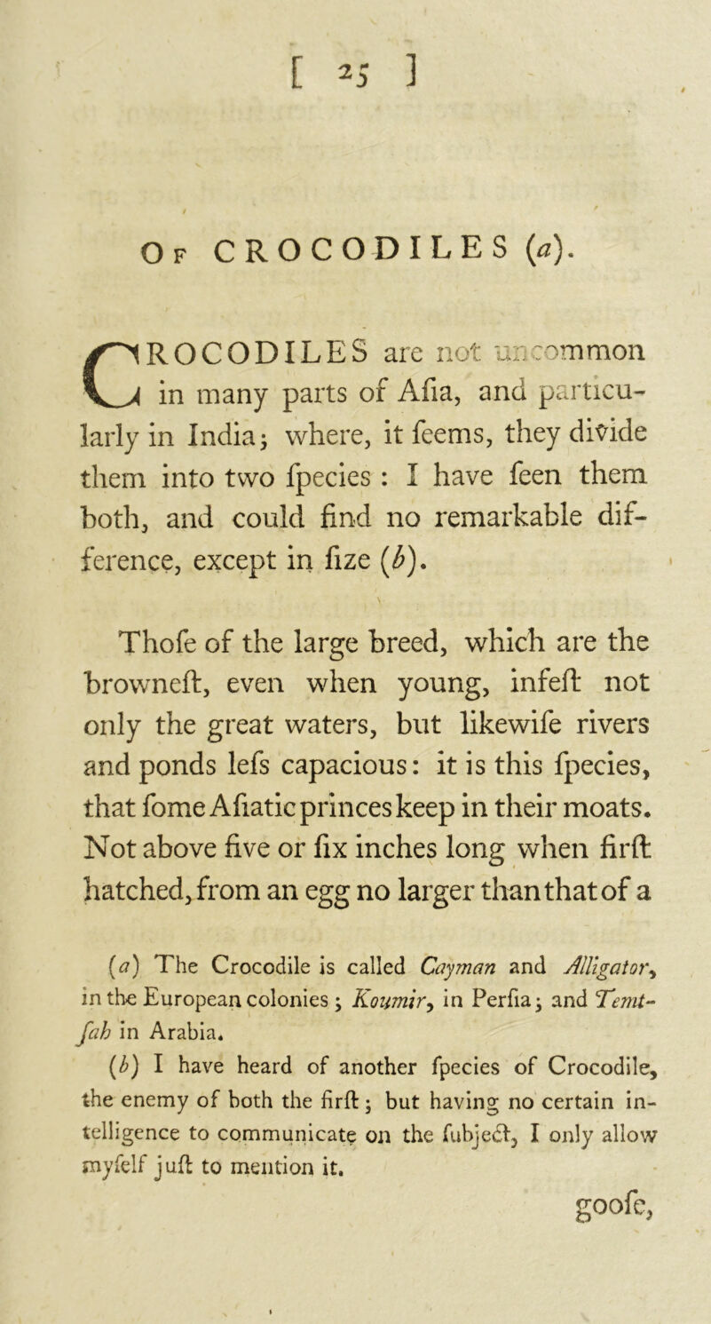 Of CROCODILES (a). CROCODILES are not uncommon in many parts of Afia, and particu- larly in India; where, it feems, they divide them into two fpecies : I have feen them both, and could find no remarkable dif- ference, except in fize (l>). \ Thofe of the large breed, which are the browneft, even when young, infeft not only the great waters, but likewife rivers and ponds lefs capacious: it is this fpecies, that feme Afiatic princes keep in their moats. Not above five or fix inches long when firft hatched, from an egg no larger than that of a (a) The Crocodile is called Cayman and Alligator, in the European colonies ; Koumir, in Perfia; and Tenit- fah in Arabia. (b) I have heard of another fpecies of Crocodile, the enemy of both the firft ; but having no certain in- telligence to communicate on the fubjedf, I only allow royfelf juft to mention it. goofe,