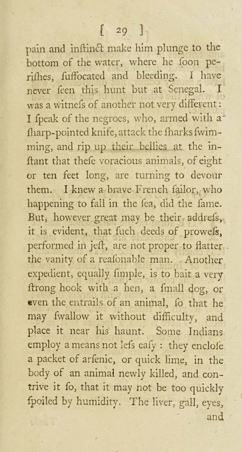 s < pain and inftinct make him plunge to the bottom of the water, where he foon pe- rifhes, iuffocated and bleeding. Ï have never feen this hunt but at Senegal. I was a witnefs of another not very different : I fpeak of the negroes, who, armed with a~ (harp-pointed knife, attack the fnarks fwim- ming, and rip up their bellies at the in- ftant that thefe voracious animals, of eight or ten feet long, are turning to devour them. I knew a brave French bailor, who happening to fall in the lea, did the fame. But, however great may be their addrefs, it is evident, that fuch deeds of prowels, performed in jeft, are not proper to flatter the vanity of a reafonable man. Another expedient, equally Ample, is to bait a very ftrong hook with a hen, a fmall dog, or even the entrails of an animal, fo that he may fwallow it without difficulty, and place it near his haunt. Some Indians employ a means not lefs eafy : they endolë a packet of arfenic, or quick lime, in the body of an animal newly killed, and con- trive it fo, that it may not be too quickly fpoiled by humidity. The liver, gall, eyes, and