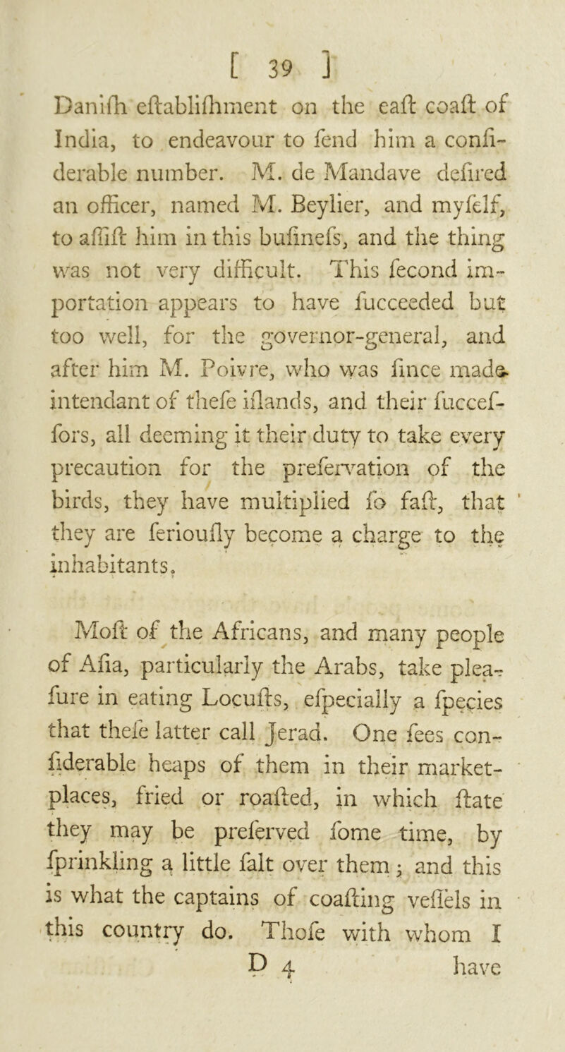 Danifh eftablilhment on the eaft coaft of India, to endeavour to fend him a conli- derable number. M. de Mandave defired an officer, named M. Beylier, and mylelf, to affift him in this bulmefs, and tlie thing was not very difficult. This fécond im- portation appears to have fucceeded but too well, for the governor-general, and after him M. Poivre, who was fince made, intendant of thefe iflands, and their fuccef- fors, all deeming it their duty to take every precaution for the prefervation of the birds, they have multiplied lb fall, that they are feriouily become a charge to the inhabitants. * \ Moft of the Africans, and many people of Alia, .particularly the Arabs, take plea- sure in eating Locufts, efpecially a fpeçies that theie latter call jerad. One fees con- fiderable heaps of them in their market- places, fried or roafted, in which flate * they may be preferved fome time, by fprinkling a little fait over them 3 and this is what the captains of coafting veflèls in this country do. Thole with whom I P 4 have