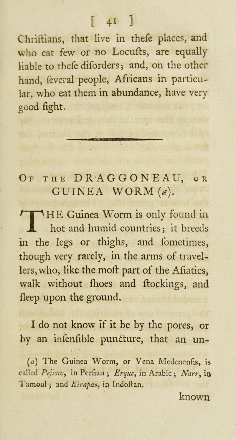 Chriftians, that live in thefe places, and who eat few or no Locufts, are equally liable to thefe diforders ; and, on the other hand, feveral people, Africans in particu- lar, who eat them in abundance, have very good fight. Of the DRAGGONEAU, or GUINEA WORM (a). HE Guinea Worm is only found in hot and humid countries ; it breeds in the legs or thighs, and fometimes, though very rarely, in the arms of travel- lers, who, like the moft part of the Afiatics, walk without fhoes and ftoçkings, and fleep upon the ground. I do not know if it be by the pores, or by an infenfible pundture, that an un- » * (a) The Guinea Worm, or Vena Medenenfis, is called Pejiow, in Perfian ; Erquc, in Arabic ; Narr, in Tamoul ; and Kirqpao, in Indoftan, known