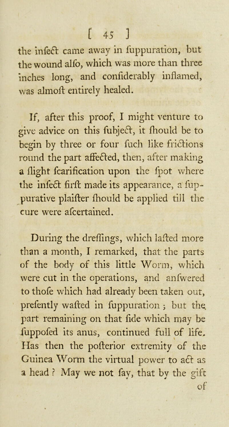 the infeft came away in fuppuration, but the wound alfo, which was more than three inches long, and confiderably inflamed, was almoft entirely healed. t If, after this proof, I might venture to give advice on this fubjeft, it fhould be to begin by three or four fuch like frictions round the part affected, then, after making a flight fcarification upon the fpot where the infeft firft made its appearance, a fup- purative plaifter fhould be applied till the cure were afcertained. During the dreflings, which lafted more than a month, I remarked, that the parts of the body of this little Worm, which were cut in the operations, and anfwered to thofe which had already been taken out, prefently wafted in fuppuration ; but thç part remaining on that fide which may be fuppofed its anus, continued full of life. Has then the pofterior extremity of the Guinea Worm the virtual power to aft as a head ? May we not fay, that by the gift of