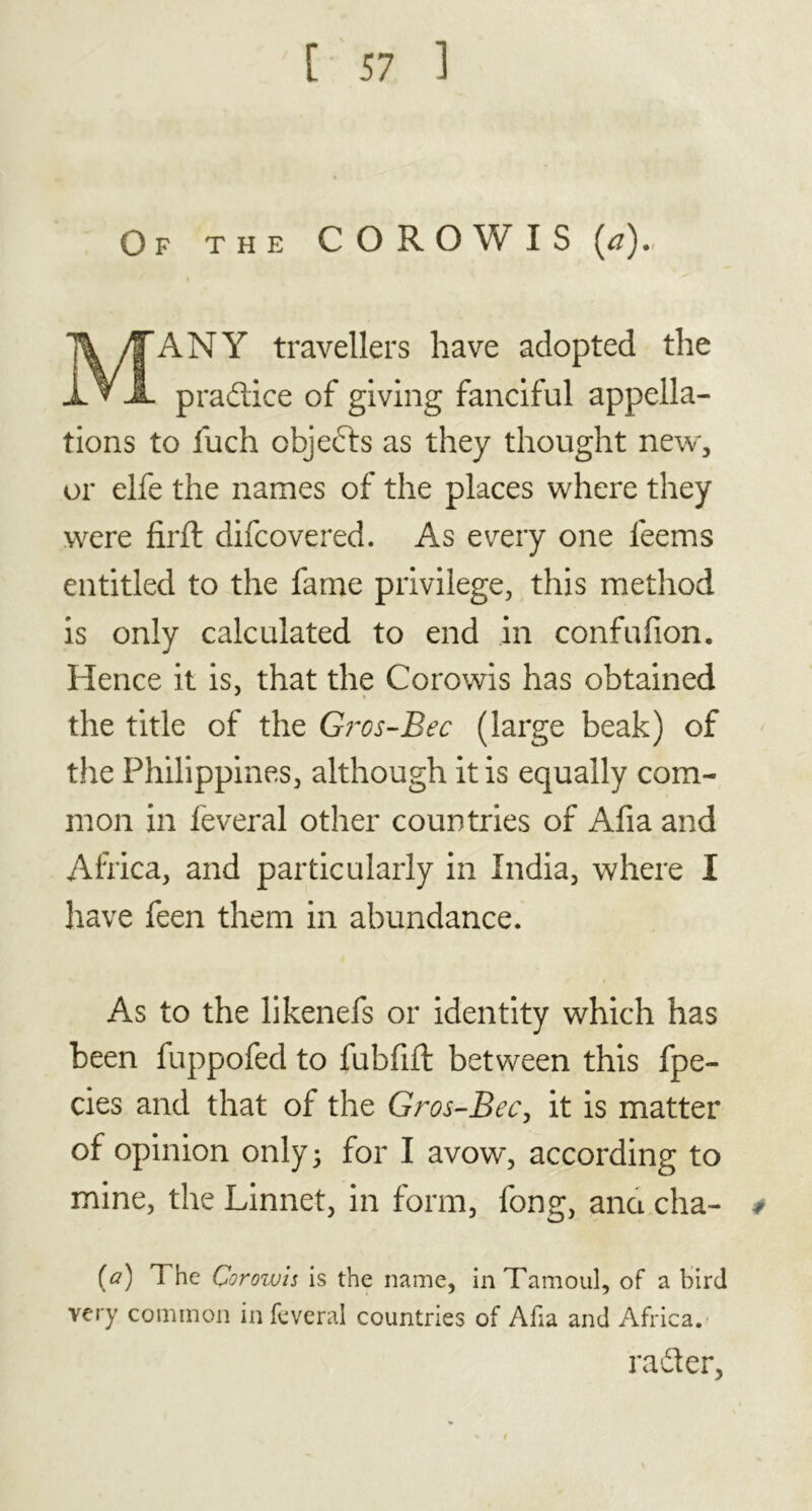 Of the COROW IS (#). ANY travellers have adopted the praftice of giving fanciful appella- tions to luch objects as they thought new, or elfe the names of the places where they were firft difcovered. As every one feems entitled to the fame privilege, this method is only calculated to end in confufion. Hence it is, that the Corowis has obtained the title of the Gros-Bec (large beak) of the Philippines, although it is equally com- mon in feveral other countries of Afia and Africa, and particularly in India, where I have feen them in abundance. As to the likenefs or identity which has been fuppofed to fubfift between this fpe- cies and that of the Gros-Bec, it is matter of opinion only; for I avow, according to mine, the Linnet, in form, fong, ana cha- # [a) The Corowis is the name, in Tamoul, of a bird very common in feveral countries of Afia and Africa. rafter,