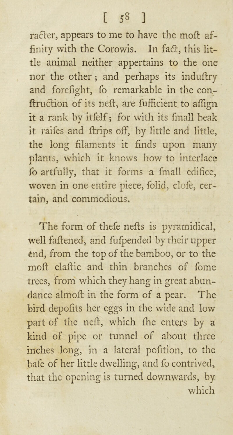 rafter, appears to me to have the moft af- finity with the Corowis. In fad, this lit- tle animal neither appertains to the one nor the other ; and perhaps its induftry and forefight, fo remarkable in the con- » ftruetion of its neft, are fufficient to affign it a rank by itfelf ; for with its fmall beak it raifes and ftrips off, by little and little, the long filaments it finds upon many plants, which it knows how to interlace fo artfully, that it forms a fmall edifice, woven in one entire piece, folia, clofe, cer- tain, and commodious. The form of thefe nefts is pyramidical, well faftened, and fufpended by their upper tnd, from the top of the bamboo, or to the moft elaftic and thin branches of fome trees, from which they hang in great abun- dance almoft in the form of a pear. The bird depofits her eggs in the wide and low part of the neft, which fire enters by a kind of pipe or tunnel of about three inches long, in a lateral pofition, to the bafe of her little dwelling, and fo contrived, that the opening is turned downwards, by which