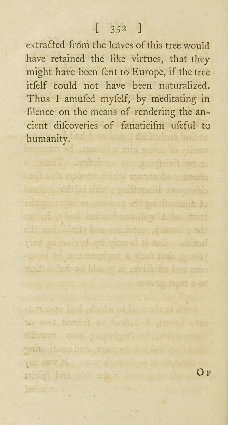 extracted from the leaves of this tree would have retained the like virtues, that they might have been fent to Europe, if the tree itfelf could not have been naturalized. Thus I amufed myfelf, by meditating in filence on the means of rendering the an- cient difcoveries of fanaticifm ufeful to humanity. * i Of