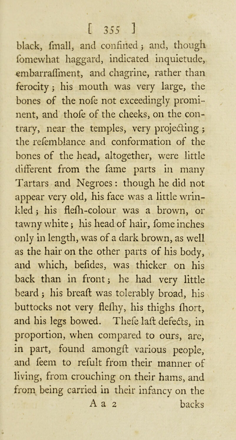 black, fmall, and confined 3 and, though fomewhat haggard, indicated inquietude, ■embarraflment, and chagrine, rather than ferocity 3 his mouth was very large, the bones of the nofe not exceedingly promi- nent, and thofe of the cheeks, on the con- trary, near the temples, very projecting 3 the refemblance and conformation of the bones of the head, altogether, were little different from the fame parts in many Tartars and Negroes: though he did not appear very old, his face was a little wrin- kled 3 his flefh-colour was a brown, or tawny white 3 his head of hair, fome inches only in length, was of a dark brown, as well as the hair on the other parts of his body, and which, befides, was thicker on his back than in front 3 he had very little beard 3 his breaft was tolerably broad, his buttocks not very flefhy, his thighs fliort, and his legs bowed. Thefe laft defeds, in proportion, when compared to ours, are, in part, found amongft various people, and feem to refuît from their manner of living, from crouching on their hams, and from being carried in their infancy on the A a 2 backs