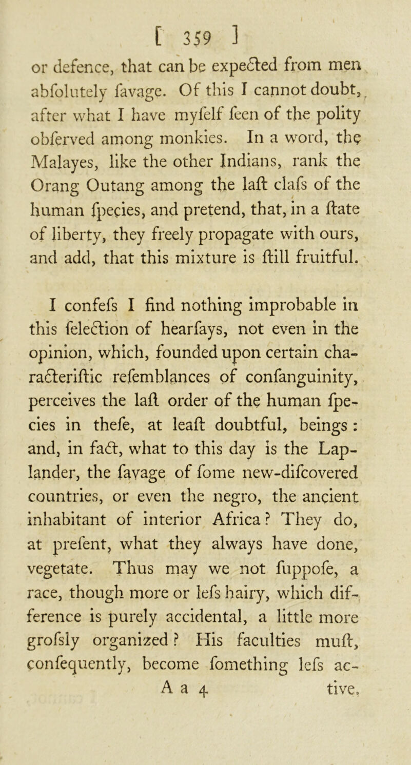 or defence, that can be expedted from men abfolutely lavage. Of this I cannot doubt, after what I have myfelf feen of the polity obferved among monkies. In a word, thç Malayes, like the other Indians, rank the Orang Outang among the laft clafs of the human fpeçies, and pretend, that, in a (late of liberty, they freely propagate with ours, and add, that this mixture is ftill fruitful. I confefs I find nothing improbable in this feledtion of hearfays, not even in the opinion, which, founded upon certain cha- radteriftic refemblances of confanguinity, perceives the lall order of the human Ipe- cies in thefe, at lead: doubtful, beings : and, in faft, what to this day is the Lap- lander, the favage of fome new-difcovered countries, or even the negro, the ancient inhabitant of interior Africa ? They do, at prefent, what they always have done, vegetate. Thus may we not fuppofe, a race, though more or lefs hairy, which dif- ference is purely accidental, a little more grofsly organized ? His faculties muft, confequently, become fomething lefs ac- A a 4 tive.