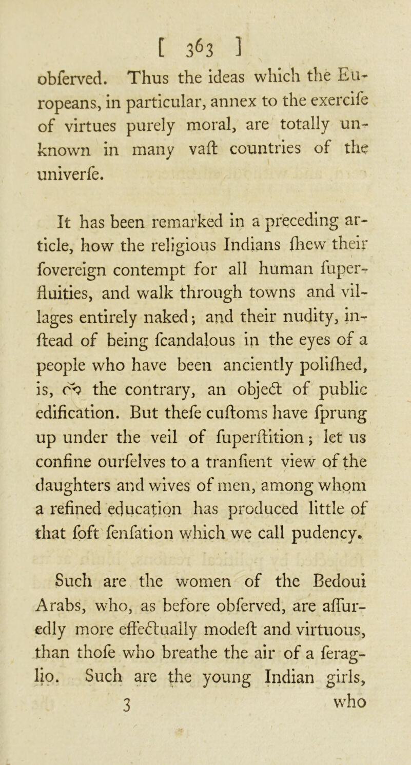 A obferved. Thus the ideas which the Eu- ropeans, in particular, annex to the exercife of virtues purely moral, are totally un- known in many vaft countries of the univerfe. It has been remarked in a preceding ar- ticle, how the religious Indians fhew their fovereign contempt for all human fuper- fluities, and walk through towns and vil- lages entirely naked ; and their nudity, in- ftead of being fcandalous in the eyes of a people who have been anciently polifhed, is, or? the contrary, an objedt of public edification. But thefe cuftoms have fprung up under the veil of fuperftition ; let us confine ourfelves to a tranfient view of the / * daughters and wives of men, among whom a refined education has produced little of that foft fenfation which we call pudency. Such are the women of the Bedoui Arabs, who, as before obferved, are affur- edly more effectually modefi: and virtuous, than thofe who breathe the air of a ferag- lio. Such are the young Indian girls, 3 who