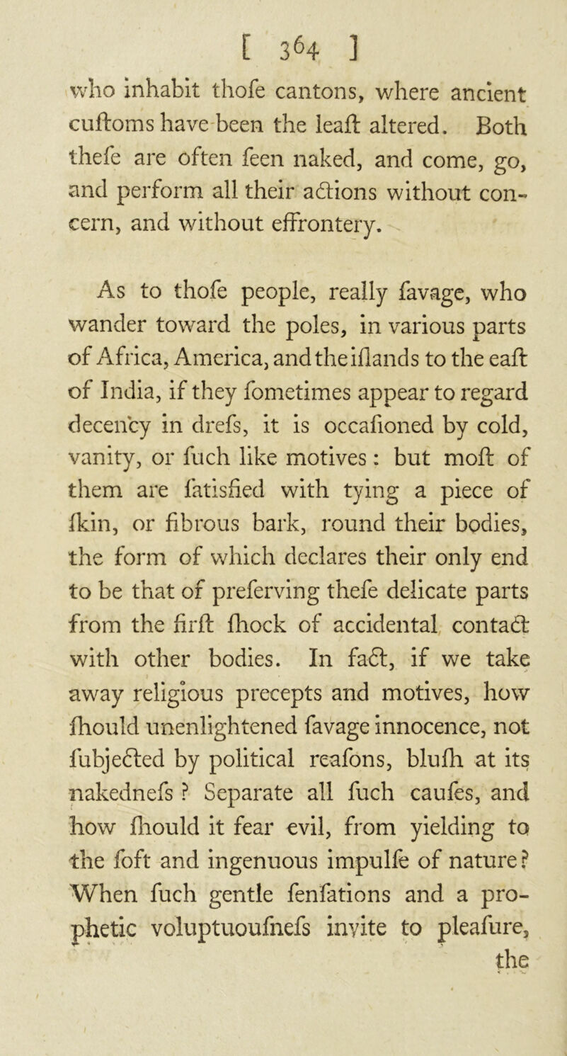 who inhabit thofe cantons, where ancient cuftoms have been the leaft altered. Both thefe are often feen naked, and come, go, and perform all their actions without con- cern, and without effrontery. As to thofe people, really favage, who wander toward the poles, in various parts of Africa, America, andtheiflands to the eaft of India, if they fometimes appear to regard decency in drefs, it is occafioned by cold, vanity, or fnch like motives : but mold of them are fatisfied with tying a piece of fkin, or fibrous bark, round their bodies, the form of which declares their only end to be that of preferring thefe delicate parts from the firft fhock of accidental contad: with other bodies. In faft, if we take away religious precepts and motives, how fhould unenlightened favage innocence, not fubjefted by political reafons, blufh at its nakednefs ? Separate all fuch caufes, and how fhould it fear evil, from yielding to the foft and ingenuous impulfe of nature? When fuch gentle fenfations and a pro- phetic voluptuoufnefs invite to pleafure, the