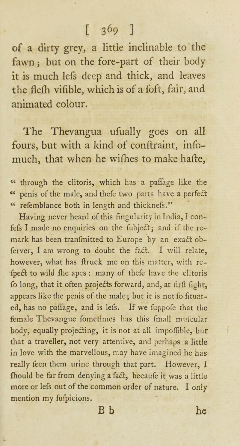 of a dirty grey, a little inclinable to the fawn ; but on the fore-part of their body it is much lefs deep and thick, and leaves the flefh vifible, which is of a foft, fair, and animated colour. f The Thevangua ufually goes on all fours, but with a kind of conftraint, info- much, that when he willies to make hafte, i through the clitoris, which has a pafTage like the <c penis of the male, and thefe two parts have a perfeCt u refemblance both in length and thicknefs.” Having never heard of this fingularity in India, I con- fefs I made no enquiries on the fubjedl; and if the re- mark has been tranfmitted to Europe by an exaCt ob- ferver, I am wrong to doubt the fact. I will relate, however, what has {truck me on this matter, with re- fpedt to wild {he apes : many of thefe have the clitoris fo long, that it often projects forward, and, at nr{t fight, appears like the penis of the male; but it is not fo fituat- ed, has no paflage, and is lefs. If we fuppofe that the female Thevangue fometimes has this fmall mufcular body, equally projecting, it is not at all impoflible, but that a traveller, not very attentive, and perhaps a little in love with the marvellous, may have imagined he has really feen them urine through that part. However, I fhould be far from denying a faCt, becaufe it was a little more or lefs out of the common order of nature. I only mention my fufpicions. B b he