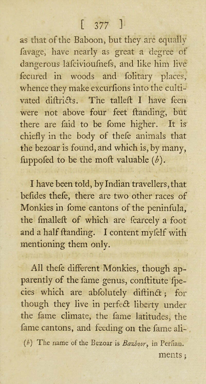 as that of the Baboon, but they are equally favage, have nearly as great a degree of dangerous lafcivioufnefs, and like him live fecured in woods and folitary places, whence they make excurfions into the culti- vated diftri&s. The tailed: I have feen were not above four feet (landing, but there are faid to be fome higher. It is chiefly in the body of thefe animals that the bezoar is found, and which is, by many, fuppofed to be the mod: valuable (Æ). I have been told, by Indian travellers, that befides thefe, there are two other races of Monkies in fome cantons of the peninfula, the fmallert of which are fcarcely a foot and a half (landing. I content myfelf with mentioning them only. All thefe different Monkies, though ap- parently of the fame genus, conftitute fpe- cies which are abfolutely diftinft ; for though they live in perfect liberty under the fame climate, the fame latitudes, the fame cantons, and feeding on the fame ali- (b) The name of the Bezoar is Bazboor, in Perfian. meats ;