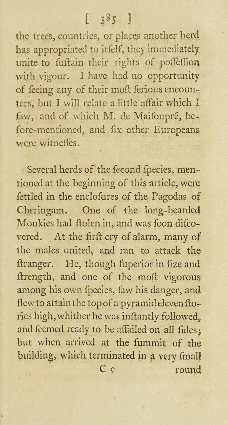 the trees, countries, or places another herd has appropriated to itfelf, they immediately unite to fuftain their rights of poffefTion, with vigour. 1 have had no opportunity of feeing any of their moft ferious encoun- ters, but I will relate a little affair which I faw, and of which M. de Maifonpré, be- fore-mentioned, and fix other Europeans were witneffes. * } Several herds of the fécond fpecies, men- tioned at the beginning of this article, were fettled in the enclofures of the Pagodas of Cheringam. One of the long-bearded Monkies had ftolen in, and was foon difco- vered. At the firft cry of alarm, many of the males united, and ran to attack the ftranger. He, though fuperior in fize and ftrength, and one of the rnoft vigorous among his own fpecies, faw his danger, and flewr to attain the top of a pyramid eleven fto- ries high, whither he was inftantly followed, and feemed ready to be aiTailed on all fides$ but when arrived at the fummit of the building, which terminated in a very fmall C c round