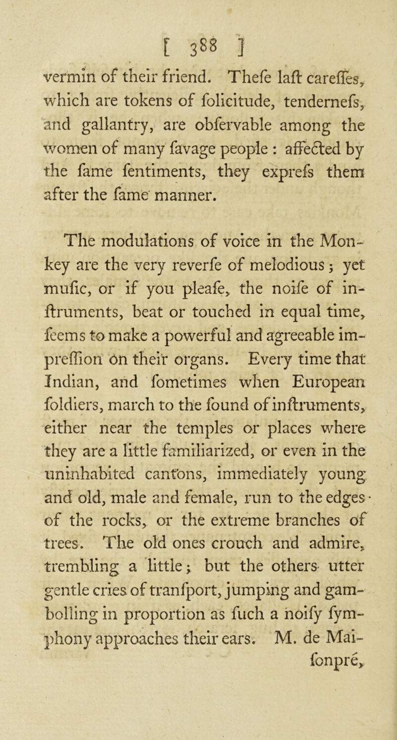 [ 3^8 ] vermin of their friend. Thefe laft careffes, which are tokens of folicitude, tendernefs, and gallantry, are obfervable among the women of many favage people : affected by the fame fentiments, they exprefs them after the fame manner. The modulations of voice in the Mon- key are the very reverfe of melodious ; yet mufic, or if you pleafe, the noife of in- ftruments, beat or touched in equal time, feems to make a powerful and agreeable im- preffion on their organs. Every time that Indian, and fometimes when European foldiers, march to the found of inftruments, either near the temples or places where they are a little familiarized, or even in the uninhabited cantons, immediately young and old, male and female, run to the edges • of the rocks, or the extreme branches of trees. The old ones crouch and admire, trembling a little; but the others utter gentle cries of tranfport, jumping and gam- bolling in proportion as fuch a noify fym- phony approaches their ears. M. de Mai- fonpre.