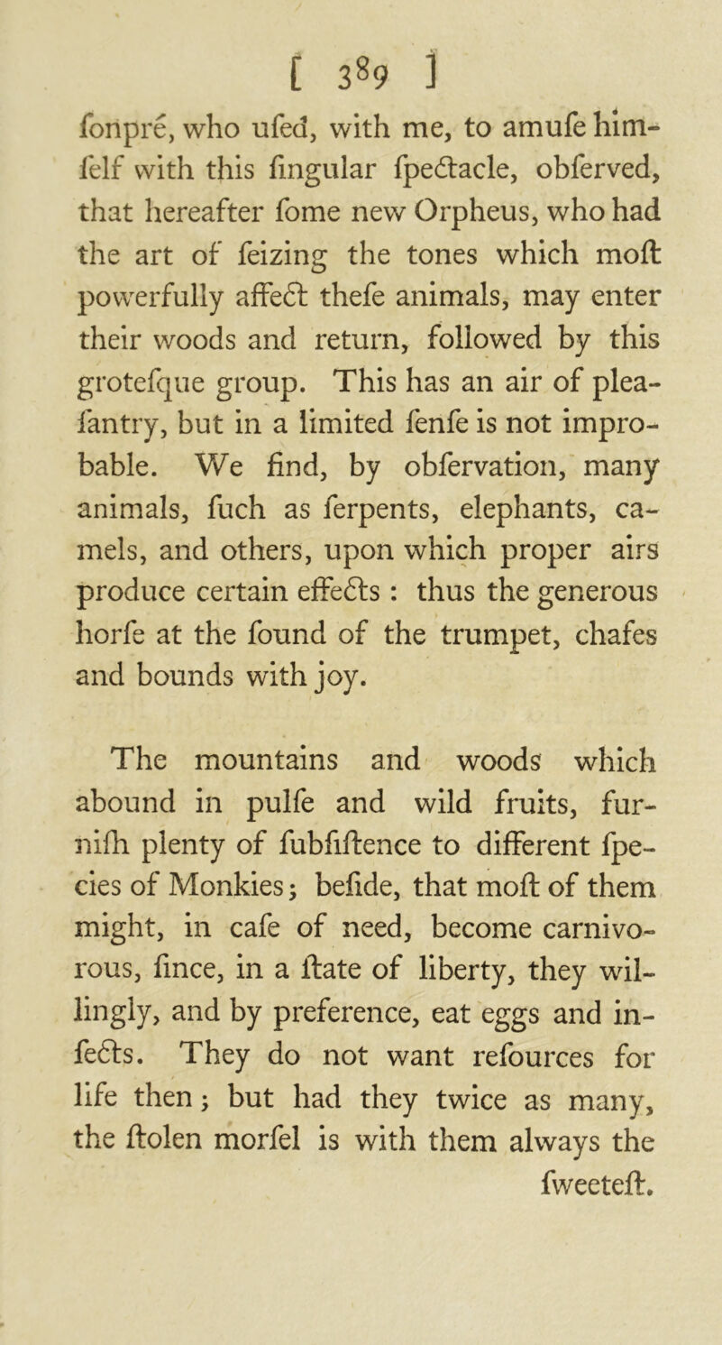 fonpré, who ufed, with me, to amufe him- felf with this Angular fpedtacle, obferved, that hereafter fome new Orpheus, who had the art of feizing the tones which moft powerfully affeft thefe animals, may enter their woods and return, followed by this grotefque group. This has an air of plea- fantry, but in a limited fenfe is not impro- bable. We find, by obfervation, many animals, fuch as ferpents, elephants, ca- mels, and others, upon which proper airs produce certain effefts : thus the generous horfe at the found of the trumpet, chafes and bounds with joy. The mountains and woods which abound in pulfe and wild fruits, fur- nifh plenty of fubfiftence to different fpe- cies of Monkies ; befide, that moft of them might, in cafe of need, become carnivo- rous, fince, in a ftate of liberty, they wil- lingly, and by preference, eat eggs and in- fers. They do not want refources for / life then ; but had they twice as many, the ftolen morfel is with them always the fweeteft.