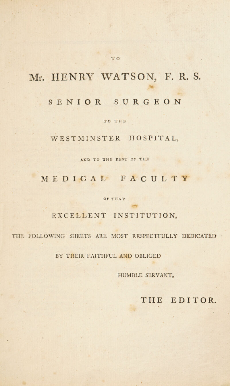 TO Mr. HENRY WATSON, F. R. S. SENIOR SURGEON TO THE WESTMINSTER HOSPITA L, AND TO THE REST OF THE * ♦ MEDICAL FACULTY Or THAT EXCELLENT INSTITUTION, THE FOLLOWING SHEETS ARE MOST RESPECTFULLY DEDICATED BY THEIR FAITHFUL AND OBLIGED HUMBLE SERVANT, THE EDITOR. t