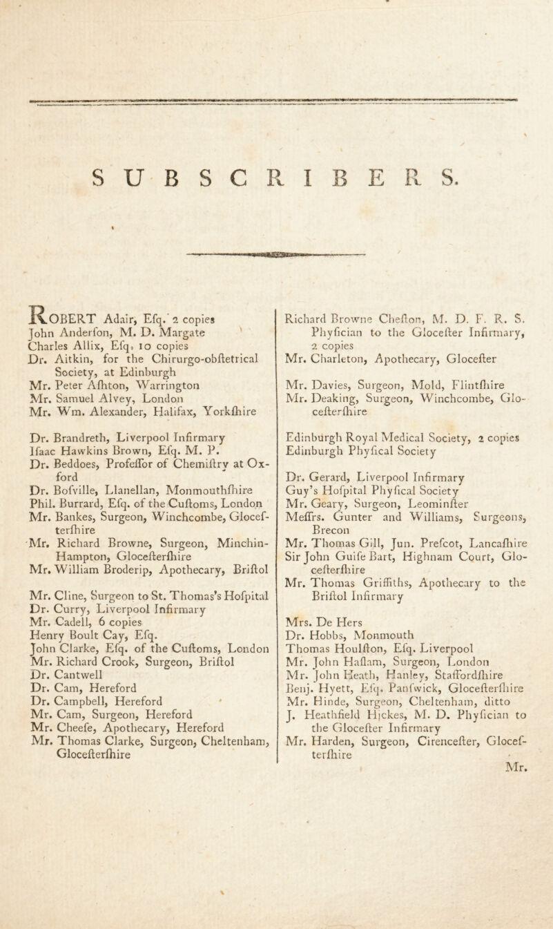 SUBS I B E R S. C R % R.OBERT Adair, Efq. 2 copies John Anderfon, M. D. Margate Charles Allix, Efq? io copies Dr. Aitkin, for the Chirurgo-obftetrical Society, at Edinburgh Mr. Peter Afhton, Warrington Mr. Samuel Alvey, London Mr. Wm. Alexander, Halifax, Yorkfhire Dr. Brandreth, Liverpool Infirmary Ifaac Hawkins Brown, Efq. M. P. Dr. Beddoes, Profeflor of Chemillry at Ox- ford Dr. Bofville, Llanellan, Monmouthfhire Phil. Burrard, Efq. of the Cuffoms, London Mr. Bankes, Surgeon, Winchcombe, Glocef- terfhire Mr. Richard Browne, Surgeon, Minchin- Hampton, Glocefterfhire Mr. William Broderip, Apothecary, Briflol Mr. Cline, Surgeon to St. Thomas’s Hofpital Dr. Curry, Liverpool Infirmary Mr. Cadell, 6 copies Henry Boult Cay, Efq. John Clarke, Efq. of the Cuftoms, London Mr. Richard Crook, Surgeon, Briflol Dr. Cantwell Dr. Cam, Hereford Dr. Campbell, Hereford Mr. Cam, Surgeon, Hereford Mr. Cheefe, Apothecary, Hereford Mr. Thomas Clarke, Surgeon, Cheltenham, Glocefterfhire Pvichard Browne Chefton, M. D. F. R. S. Phyfician to the Giocefter Infirmary, 2 copies Mr. Charleton, Apothecary, Giocefter Mr. Davies, Surgeon, Mold, Flintfliire Mr. Deaking, Surgeon, Winchcombe, Glo- cefterfhire Edinburgh Royal Medical Society, 2 copies Edinburgh Phyfical Society Dr. Gerard, Liverpool Infirmary Guy’s Hofpital Phyfical Society Mr. Geary, Surgeon, Leominfter Meftrs. Gunter and Williams, Surgeons, Brecon Mr. Thomas Gill, Jun. Prefcot, Lancafhire Sir John Guife Bart, Highnam Court, Glo- cefterfhire Mr. Thomas Griffiths, Apothecary to the Briflol Infirmary Mrs. De Flers Dr. Hobbs, Monmouth Thomas Houlfton, Efq. Liverpool Mr. John Haflam, Surgeon, London Mr. John Heath, Hanley, Staftordfhire Benj. Hyett, Efq. Panfwick, Glocefterfhire Mr. Hinde, Surgeon, Cheltenham, ditto J. Heathfield Hjckes, M. D. Phyfician to the Giocefter Infirmary Mr. Harden, Surgeon, Cirencefter, Glocef- terfhire \ Mr.