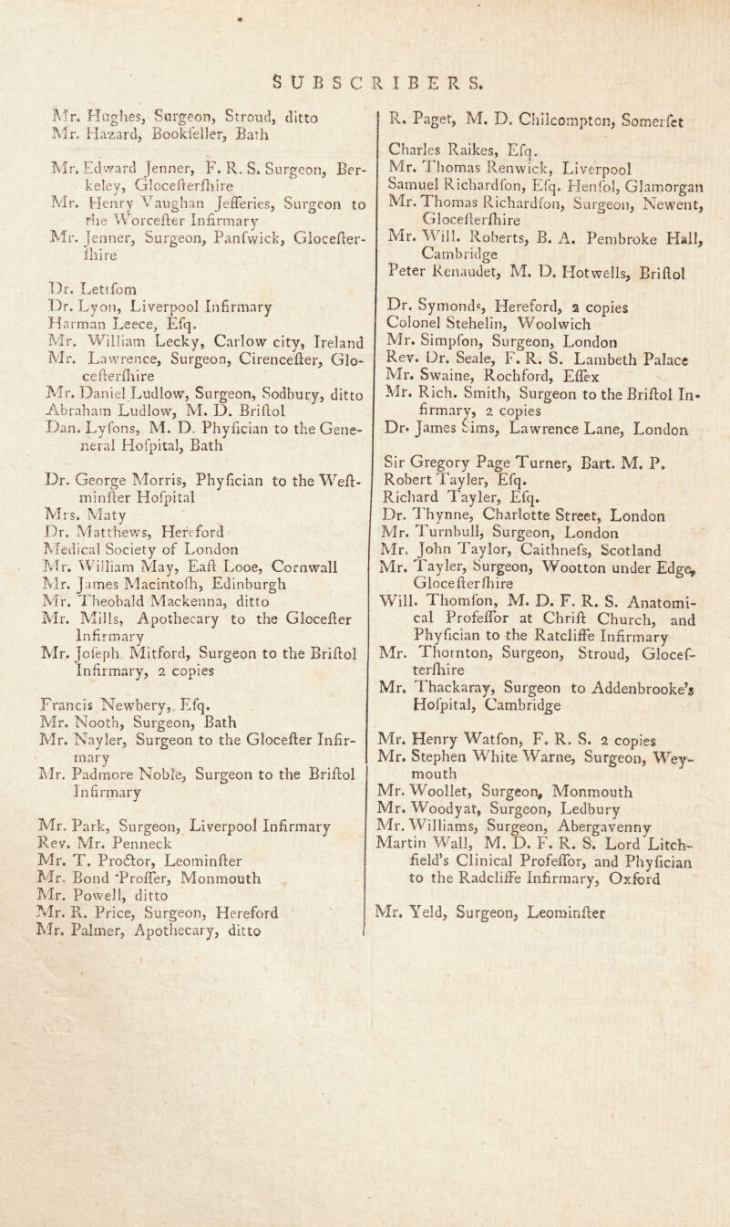 SUBSCRIBER S. Mr. Hughes, Surgeon, Strom’, ditto Mr. Hazard, Bookfeller, Bath Mr. Edward Jenner, F. R. S. Surgeon, Ber- keley, Glocefierfhire Mr. Henry Vaughan Jefferies, Surgeon to rhe Worceffer Infirmary Mr. Jenner, Surgeon, Panfwick, Glocefier- ihire Dr. Lettfom Dr. Lyon, Liverpool Infirmary Harman Leece, Efq. Mr. William Lecky, Carlow city, Ireland M r. Lawrence, Surgeon, Cirencefier, Glo- cefterfhire Mr. Daniel Ludlow, Surgeon, Sodbury, ditto Abraham Ludlow, M. D. Brifiol Dan. Lyfons, M. D. Phyfician to the Gene- neral Hofpital, Bath Dr. George Morris, Phyfician to the Weft- minfier Hofpital Mrs. Maty Dr. Matthews, Hereford Medical Society of London Mr. William May, Eafi Looe, Cornwall Mr, James Macintofh, Edinburgh Mr. Theobald Mackenna, ditto Mr. Mills, Apothecary to the Glocefier Infirmary Mr. Jofeph, Mitford, Surgeon to the Brifiol Infirmary, 2 copies Francis Newbery, Efq. Mr. Nooth, Surgeon, Bath Mr. Nayler, Surgeon to the Glocefier Infir- mary Mr. Padmore Noble, Surgeon to the Brifiol Infirmary Mr. Park, Surgeon, Liverpool Infirmary Rev. Mr. Penneck Mr. T. Prodlor, Leotninfter Mr. Bond ’Proffer, Monmouth Mr. Powell, ditto Mr. R. Price, Surgeon, Hereford Mr. Palmer, Apothecary, ditto R. Paget, M. D. Chilcompton, Somerfct Charles Raikes, Efq. Mr. Thomas Renwick, Liverpool Samuel Richardfon, Efq, Henfol, Glamorgan Mr. Thomas Richardfon, Surgeon, Newent, Glocefierfhire Mr. Will. Roberts, B. A. Pembroke Hall, Cambridge Peter Renaudet, M. D. Hot wells, Brifiol Dr. Symonds, Hereford, a copies Colonel Stehelin, Woolwich Mr. Simpfon, Surgeon, London Rev. Hr. Seale, F. R» S. Lambeth Palace Mr. Swaine, Rochford, Effex Mr. Rich. Smith, Surgeon to the Brifiol In* firmary, 2 copies Dr. James Sims, Lawrence Lane, London Sir Gregory Page Turner, Bart. M, P. Robert Tayler, Efq. Richard Tayler, Efq. Dr. Thynne, Charlotte Street, London Mr, Turnbull, Surgeon, London Mr. John Taylor, Caithnefs, Scotland Mr. Tayler, Surgeon, Wootton under Edge^ Glocefierfhire Will. Thomfon, M. D. F. R. S. Anatomi- cal Profeffor at Chrifi Church, and Phyfician to the Ratcliffe Infirmary Mr. Thornton, Surgeon, Stroud, Glocef- terfhire Mr. T hack a ray, Surgeon to Addenbrooke’s Hofpital, Cambridge Mr. Henry Watfon, F. R, S. 2 copies Mr. Stephen White Warne, Surgeon, Wey- mouth Mr. Woollet, Surgeon* Monmouth Mr. Woodyat, Surgeon, Ledbury Mr. Williams, Surgeon, Abergavenny Martin Wall, M„ D. F. R. 8. Lord Litch- field’s Clinical Profeffor, and Phyfician to the Radcliffe Infirmary, Oxford Mr. Yeld, Surgeon, Leominfier