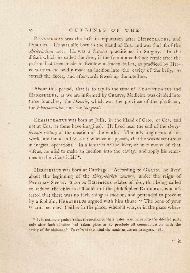 Praxagoras was the fi-rft in reputation after Hippocrates, and Diocles, Pie was alfo born in the ifland of Cos, and was the laft of the Afclepiadean race. He was a famous practitioner in Surgery. In the difeafe which he called the Ileus, if the fymptoms did not remit after the patient had been made to fwaliow a leaden bullet, as practiced by Hip- pocrates, he boldly made an incifion into the cavity of the belly, to- extraCt the feces* and afterwards fewed up the inteftine. About this period, that is to fay in the time of Er as is t rat us and Herophilus, as we are informed by Ceesus, Medicine was divided into th ree branches, the Dietetic, which was the province of the phyfician* the Pharmaceutic, and the Surgical Erasistratus was born at Jiilis, in the ifland of Ceos, or Cea, and not at Cos, as fome have imagined. He lived near the end of the thirty- feventh century of the creation of the world.. The only fragments of his works are found in Galen ; whence it appears, that he was adventurous in furgical operations. In a fchirrus of the liver, or in tumours of that vifcus, he ufed to make an incifion into the cavity, and apply his reme- dies to the vifcus itfelf ** Herophilus was born at Carthage. According to Galen, he lived about the beginning of the thirty-eighth century, under the reign of Ptolomy Soter. Sextus Empiricus relates of him, that being called to reduce the difiocated fhoulder of the philofopher Diodorus, who af~ ferted that there was no fuch thing as motion, and pretended to prove it by a fophifm,, Herophilus argued with him thus46 The bone of your 46 arm has moved either in the place, where it was, or in the place where * Is it not more probable that the incifion in thefe cafes was made into the difeafed part, only after fuch adhefion had taken place as to preclude all communication with the cavity of the abdomen ? To cafes of this kind the modems are no Grangers. IL “ it