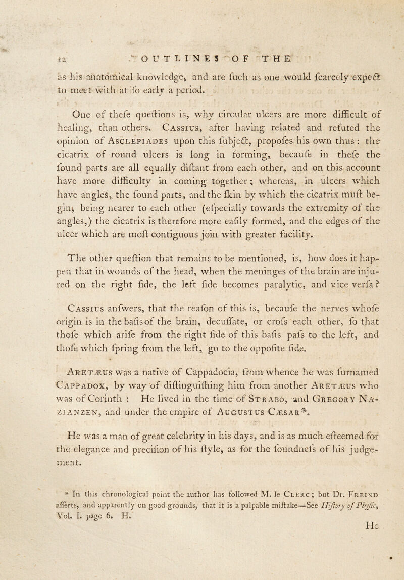 as In’s anatomical knowledge* and are fuch as one would fcarcely expeft to meet with at fo early a period. One of thefe queftions is, why circular ulcers are more difficult of healing, than others. Cassius, after having related and refuted the opinion of Asclepiades upon this fubjeft, propofes his own thus : the cicatrix of round ulcers is long in forming,, becaufe in thefe the found parts are all equally diftant from each other, and on this account have more difficulty in coming together; whereas, in ulcers which have angles, the found parts, and the fkin by which the cicatrix muff be- gin^ being nearer to each other (efpecially towards the extremity of the angles,) the cicatrix is therefore more eafily formed, and the edges of the ulcer which are moft contiguous join with greater facility. The other queftion that remains to be mentioned, is, how does it hap- pen that in wounds of the head, when the meninges of the brain are inju- red on the right fide, the left fide becomes paralytic, and vice verfa ? Cassius anfwers, that the reafon of this is, becaufe the nerves whofe origin is in thebafisof the brain, decuffate, or crofs each other, fo that thofe which arife from the right fide of this balls pafs to the left, and thofe which fpring from the left, go to the oppolite fide. * Aret.tus was a native of Cappadocia, from whence he was furnamed Cappadox, by way of diftinguifhing him from another Aretjeus who was of Corinth : He lived in the time of Strabo, and Gregory Na- zi anzen, and under the empire of Augustus Caesar**. ‘ * ' , * »$, He was a man of great celebrity in his days, and is as much efteemed for the elegance and precifion of his ftyle, as for the foundnefs of his judge- ment. * In this chronological point the author lias followed M. le Clerc; but Dr. Freind aflerts, and apparently on good grounds, that it is a palpable miflake—See Hiftory of Fhyjic, Vol. I. page 6. H. o He