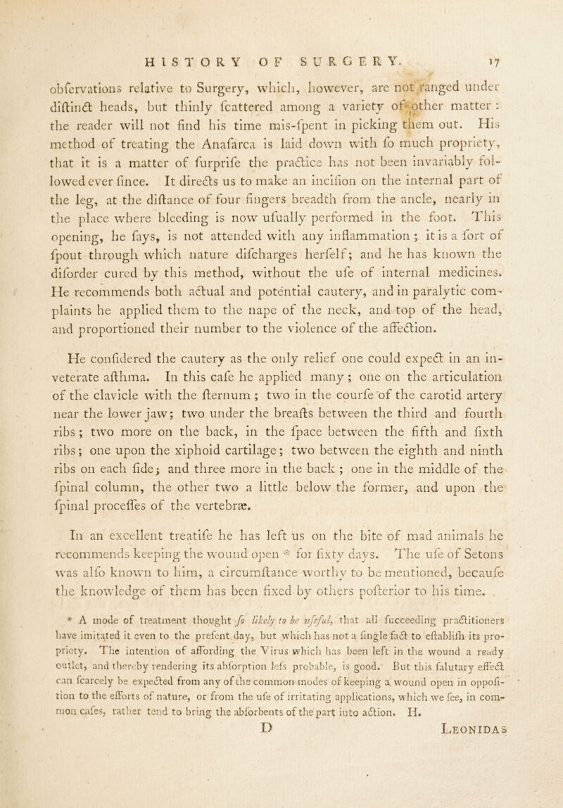 HISTORY OF S U R G E R Y. >7 obfervations relative to Surgery, which, however, are not ranged under diftindl heads, hut thinly fcattered among a variety of other matter : the reader will not find his time mis-fpent in picking them out. His method of treating the Anafarca is laid down with fo much propriety, that it is a matter of furprife the practice has not been invariably fol- lowed ever fince. It directs us to make an incifion on the internal part of the leg, at the diftance of four fingers breadth from the ancle, nearly in the place where bleeding is now ufually performed in the foot. This opening, he fays, is not attended with any inflammation ; it is a fort of (pout through which nature difcharges herfelf; and he has known the diforder cured by this method, without the ule of internal medicines. He recommends both adlual and potential cautery, and in paralytic com- plaints he applied them to the nape of the neck, and top of the head, and proportioned their number to the violence of the affection. He confidered the cautery as the only relief one could expedt in an in- veterate aflhma. In this cafe he applied many ; one on the articulation of the clavicle with the fternum ; two in the courfe of the carotid artery near the lower jaw; two under the breafts between the third and fourth ribs ; two more on the back, in the fpace between the fifth and fixth ribs; one upon the xiphoid cartilage; two between the eighth and ninth ribs on each fide; and three more in the back ; one in the middle of the fpinal column, the other two a little below the former, and upon the fpinal procefles of the vertebrae. In an excellent treatife he has left us on the bite of mad animals he recommends keeping the wound open * for fixtv days. The ule of Setons was alfo known to him, a circumftance worthy to be mentioned, becaufe the knowledge of them has been fixed by others pofterior to his time. * A mode of treatment thought fo likely to be v.jefuf that all fucceeding practitioners have imitated it even to the prefent day, but which has not a fmgle fact to eflablilli its pro- priety. The intention of affording the Virus which has been left in the wound a ready outlet, and thereby rendering its abforption lefs probable, is good. But this falutary effedt can fcarcely be expected from any of the common inodes of keeping a. wound open in oppofi- tion to the efforts of nature, or from the ufe of irritating applications, which we fee, in com- mon cafes, rather tend to bring the abforbents of the part into adtion, H, D Leonidas